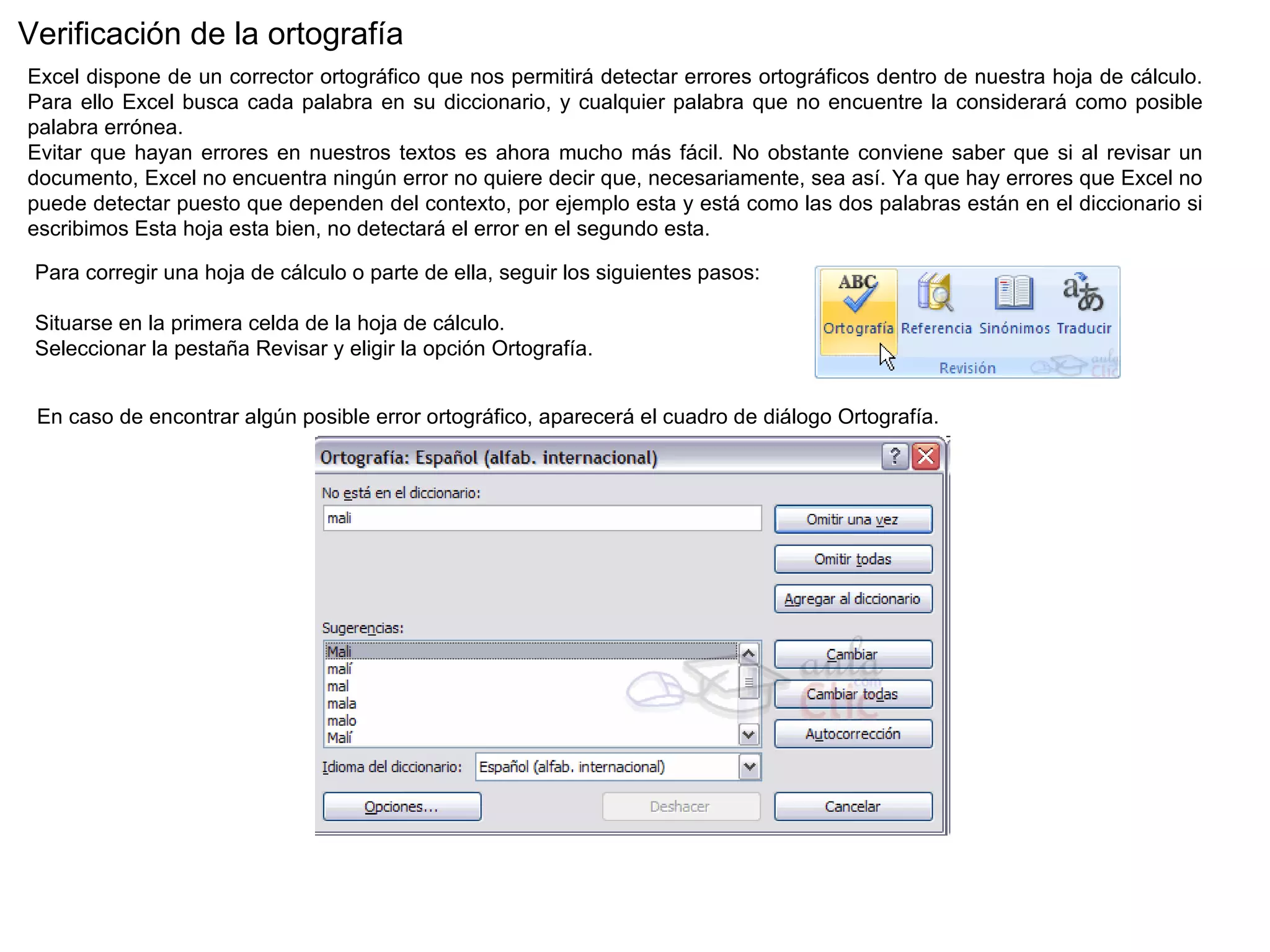 Verificación de la ortografía  Excel dispone de un corrector ortográfico que nos permitirá detectar errores ortográficos dentro de nuestra hoja de cálculo. Para ello Excel busca cada palabra en su diccionario, y cualquier palabra que no encuentre la considerará como posible palabra errónea.  Evitar que hayan errores en nuestros textos es ahora mucho más fácil. No obstante conviene saber que si al revisar un documento, Excel no encuentra ningún error no quiere decir que, necesariamente, sea así. Ya que hay errores que Excel no puede detectar puesto que dependen del contexto, por ejemplo esta y está como las dos palabras están en el diccionario si escribimos Esta hoja esta bien, no detectará el error en el segundo esta.  Para corregir una hoja de cálculo o parte de ella, seguir los siguientes pasos:                                      Situarse en la primera celda de la hoja de cálculo. Seleccionar la pestaña Revisar y eligir la opción Ortografía. En caso de encontrar algún posible error ortográfico, aparecerá el cuadro de diálogo Ortografía.  