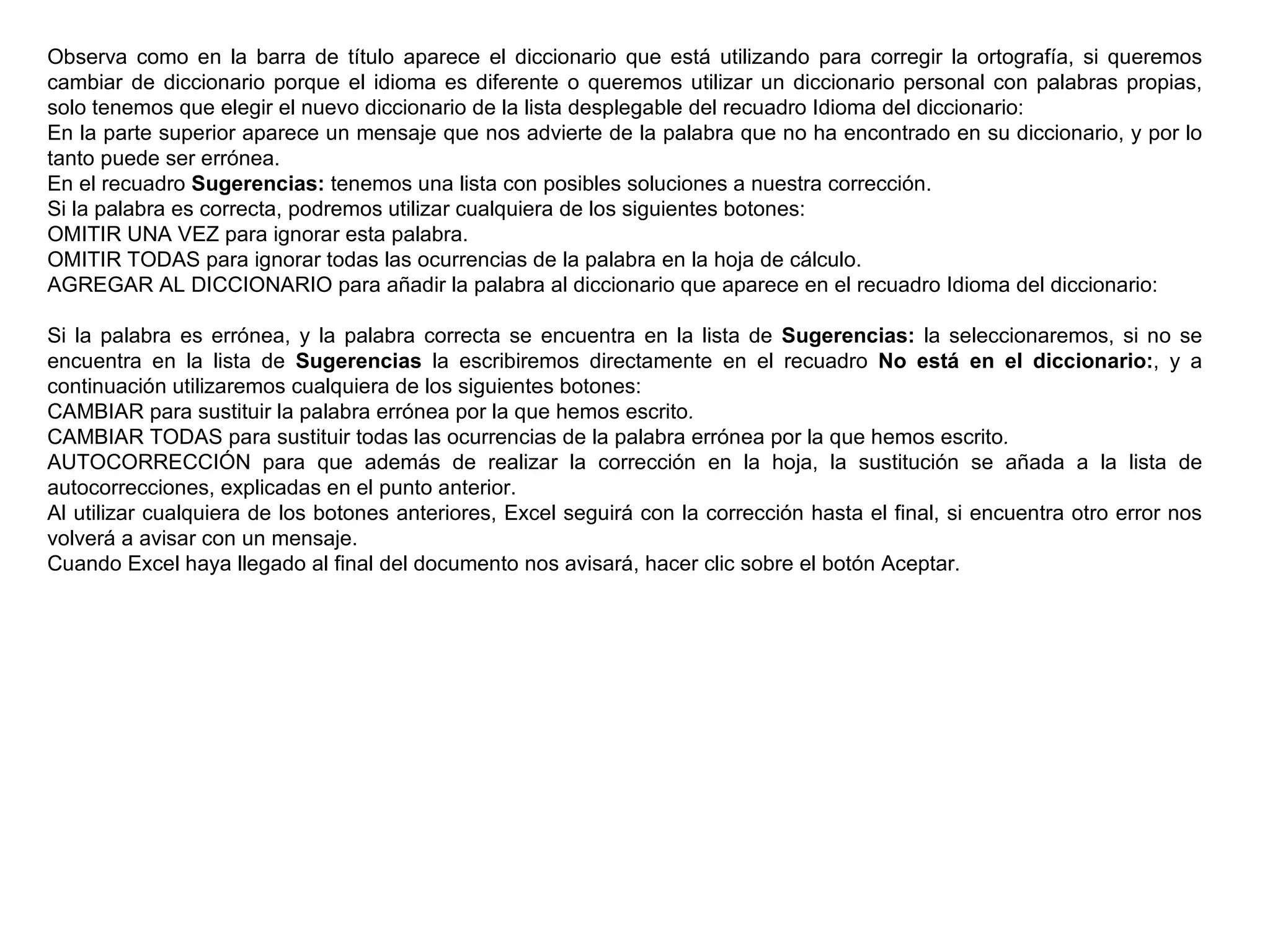 Observa como en la barra de título aparece el diccionario que está utilizando para corregir la ortografía, si queremos cambiar de diccionario porque el idioma es diferente o queremos utilizar un diccionario personal con palabras propias, solo tenemos que elegir el nuevo diccionario de la lista desplegable del recuadro Idioma del diccionario: En la parte superior aparece un mensaje que nos advierte de la palabra que no ha encontrado en su diccionario, y por lo tanto puede ser errónea.  En el recuadro  Sugerencias:  tenemos una lista con posibles soluciones a nuestra corrección.  Si la palabra es correcta, podremos utilizar cualquiera de los siguientes botones:  OMITIR UNA VEZ para ignorar esta palabra.  OMITIR TODAS para ignorar todas las ocurrencias de la palabra en la hoja de cálculo.  AGREGAR AL DICCIONARIO para añadir la palabra al diccionario que aparece en el recuadro Idioma del diccionario:   Si la palabra es errónea, y la palabra correcta se encuentra en la lista de  Sugerencias:  la seleccionaremos, si no se encuentra en la lista de  Sugerencias  la escribiremos directamente en el recuadro  No está en el diccionario: , y a continuación utilizaremos cualquiera de los siguientes botones:  CAMBIAR para sustituir la palabra errónea por la que hemos escrito . CAMBIAR TODAS para sustituir todas las ocurrencias de la palabra errónea por la que hemos escrito . AUTOCORRECCIÓN para que además de realizar la corrección en la hoja, la sustitución se añada a la lista de autocorrecciones, explicadas en el punto anterior.  Al utilizar cualquiera de los botones anteriores, Excel seguirá con la corrección hasta el final, si encuentra otro error nos volverá a avisar con un mensaje. Cuando Excel haya llegado al final del documento nos avisará, hacer clic sobre el botón Aceptar.  