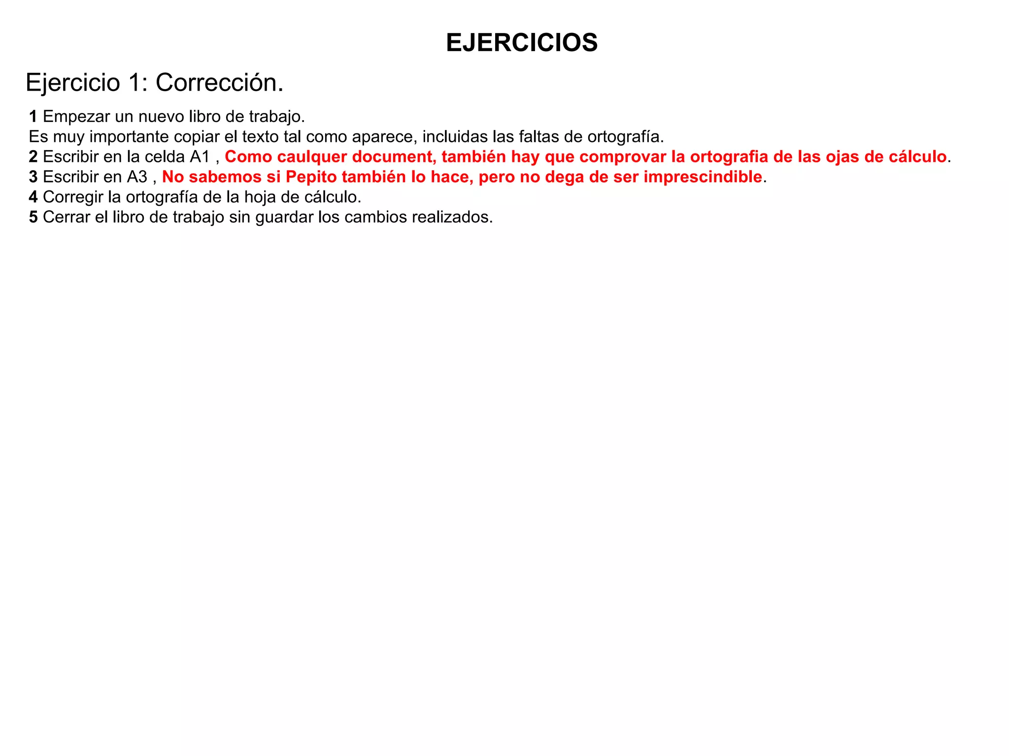 EJERCICIOS 1  Empezar un nuevo libro de trabajo.  Es muy importante copiar el texto tal como aparece, incluidas las faltas de ortografía.  2  Escribir en la celda A1 ,  Como caulquer document, también hay que comprovar la ortografia de las ojas de cálculo .  3  Escribir en A3 ,  No sabemos si Pepito también lo hace, pero no dega de ser imprescindible .  4  Corregir la ortografía de la hoja de cálculo.  5  Cerrar el libro de trabajo sin guardar los cambios realizados.  Ejercicio 1: Corrección. 