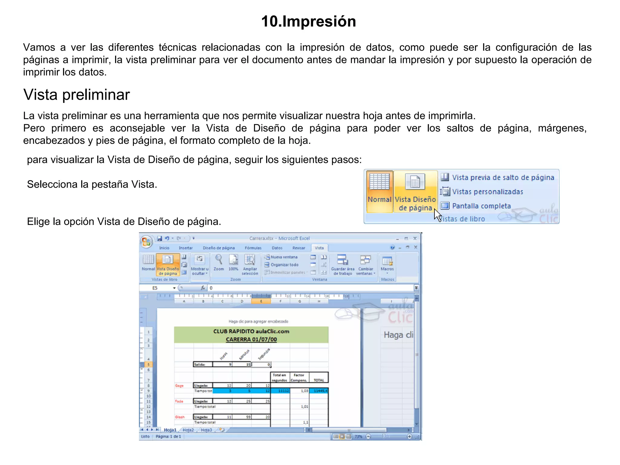 10.Impresión   Vamos a ver las diferentes técnicas relacionadas con la impresión de datos, como puede ser la configuración de las páginas a imprimir, la vista preliminar para ver el documento antes de mandar la impresión y por supuesto la operación de imprimir los datos.  Vista preliminar  La vista preliminar es una herramienta que nos permite visualizar nuestra hoja antes de imprimirla.  Pero primero es aconsejable ver la Vista de Diseño de página para poder ver los saltos de página, márgenes, encabezados y pies de página, el formato completo de la hoja.  para visualizar la Vista de Diseño de página, seguir los siguientes pasos:                                                 Selecciona la pestaña Vista.  Elige la opción Vista de Diseño de página.   