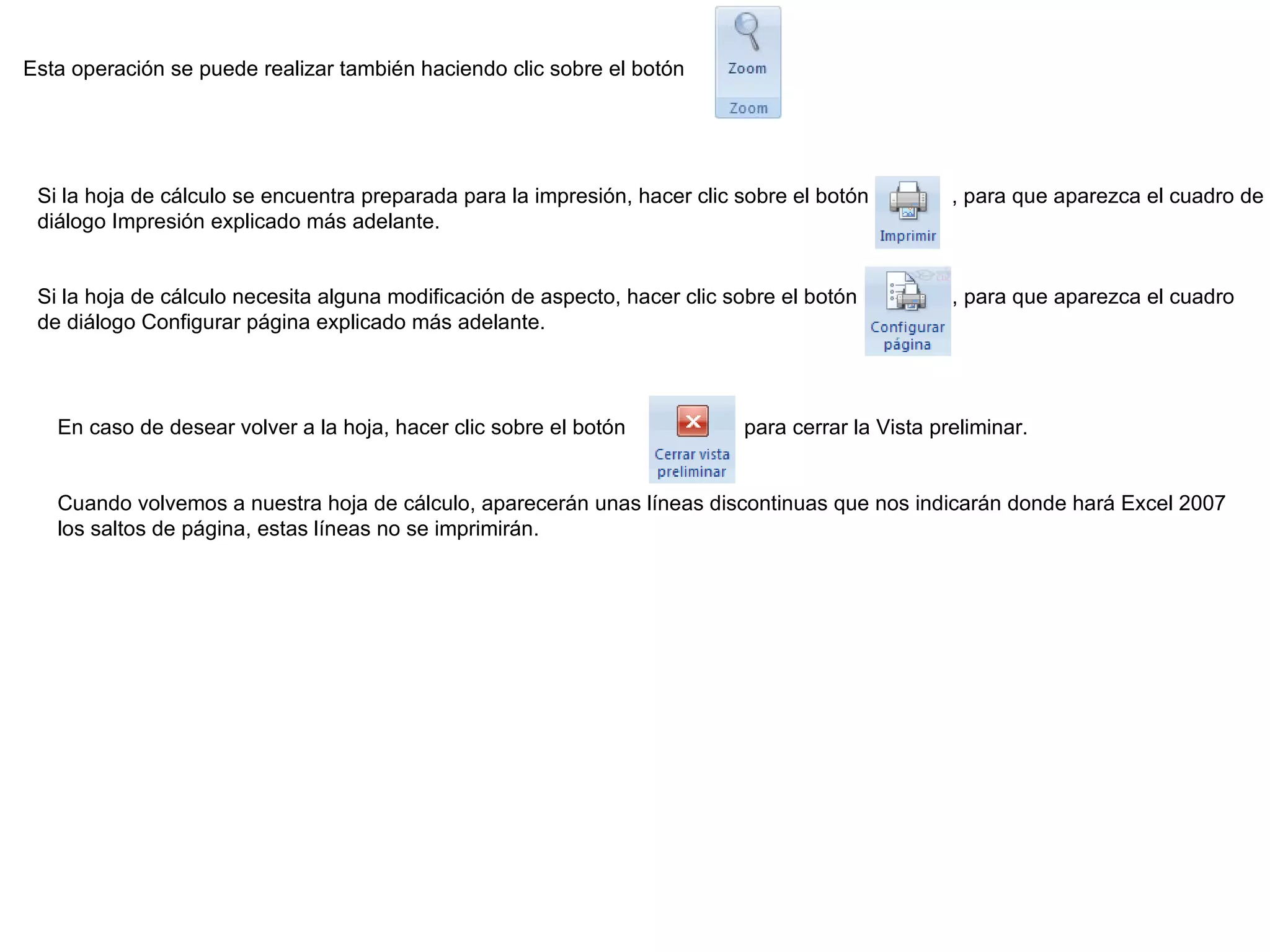 Esta operación se puede realizar también haciendo clic sobre el botón Si la hoja de cálculo se encuentra preparada para la impresión, hacer clic sobre el botón           , para que aparezca el cuadro de diálogo Impresión explicado más adelante.  Si la hoja de cálculo necesita alguna modificación de aspecto, hacer clic sobre el botón             , para que aparezca el cuadro de diálogo Configurar página explicado más adelante. En caso de desear volver a la hoja, hacer clic sobre el botón             para cerrar la Vista preliminar.  Cuando volvemos a nuestra hoja de cálculo, aparecerán unas líneas discontinuas que nos indicarán donde hará Excel 2007 los saltos de página, estas líneas no se imprimirán. 