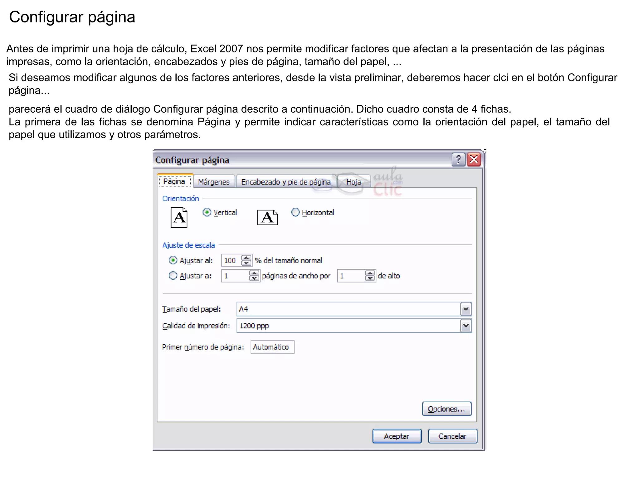 Configurar página  Antes de imprimir una hoja de cálculo, Excel 2007 nos permite modificar factores que afectan a la presentación de las páginas impresas, como la orientación, encabezados y pies de página, tamaño del papel, ...  Si deseamos modificar algunos de los factores anteriores, desde la vista preliminar, deberemos hacer clci en el botón Configurar página...  parecerá el cuadro de diálogo Configurar página descrito a continuación. Dicho cuadro consta de 4 fichas. La primera de las fichas se denomina Página y permite indicar características como la orientación del papel, el tamaño del papel que utilizamos y otros parámetros. 