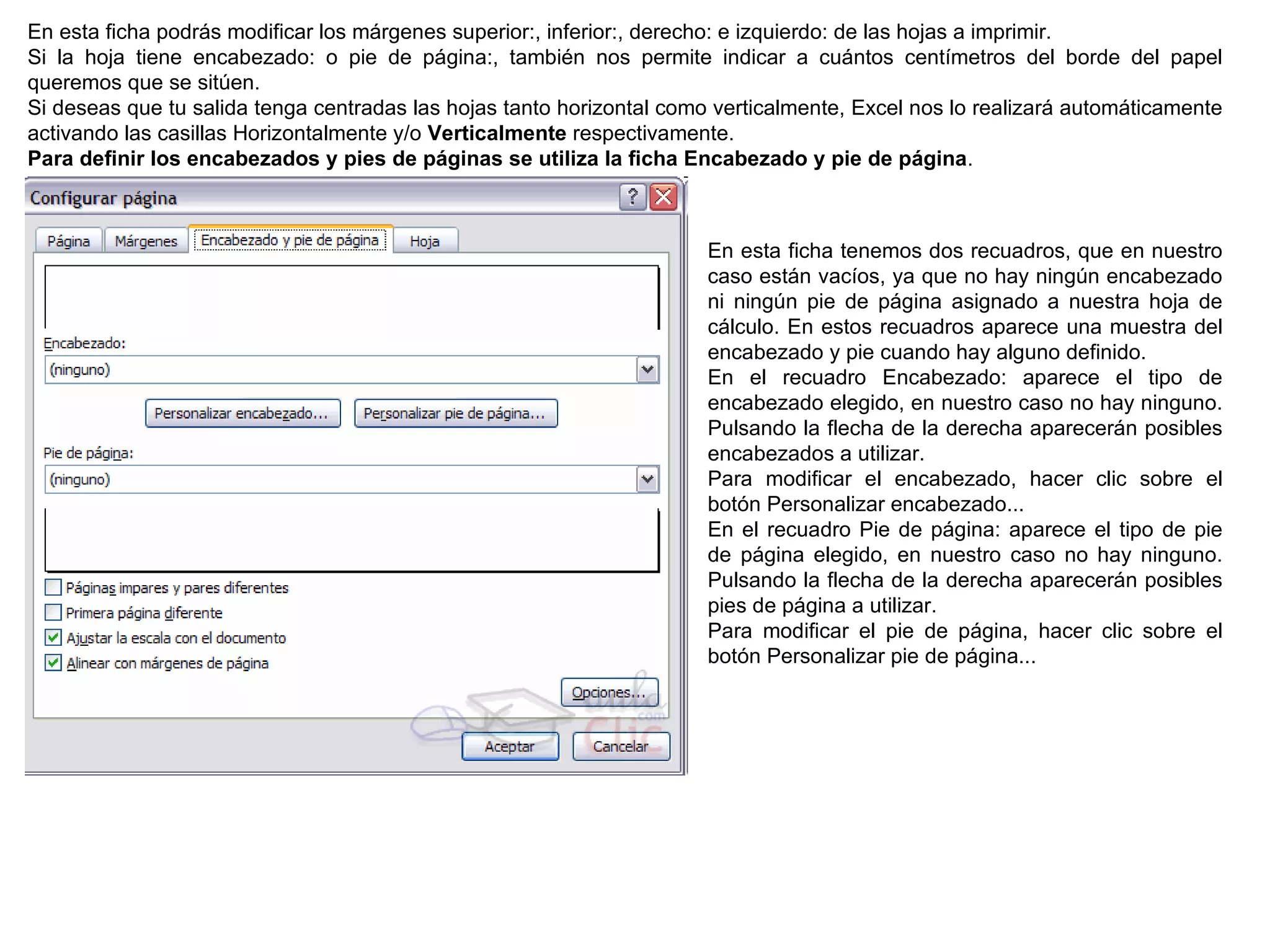 En esta ficha podrás modificar los márgenes superior:, inferior:, derecho: e izquierdo: de las hojas a imprimir. Si la hoja tiene encabezado: o pie de página:, también nos permite indicar a cuántos centímetros del borde del papel queremos que se sitúen.  Si deseas que tu salida tenga centradas las hojas tanto horizontal como verticalmente, Excel nos lo realizará automáticamente activando las casillas Horizontalmente y/o  Verticalmente  respectivamente.   Para definir los encabezados y pies de páginas se utiliza la ficha Encabezado y pie de página . En esta ficha tenemos dos recuadros, que en nuestro caso están vacíos, ya que no hay ningún encabezado ni ningún pie de página asignado a nuestra hoja de cálculo. En estos recuadros aparece una muestra del encabezado y pie cuando hay alguno definido. En el recuadro Encabezado: aparece el tipo de encabezado elegido, en nuestro caso no hay ninguno. Pulsando la flecha de la derecha aparecerán posibles encabezados a utilizar.  Para modificar el encabezado, hacer clic sobre el botón Personalizar encabezado...  En el recuadro Pie de página: aparece el tipo de pie de página elegido, en nuestro caso no hay ninguno. Pulsando la flecha de la derecha aparecerán posibles pies de página a utilizar. Para modificar el pie de página, hacer clic sobre el botón Personalizar pie de página...  