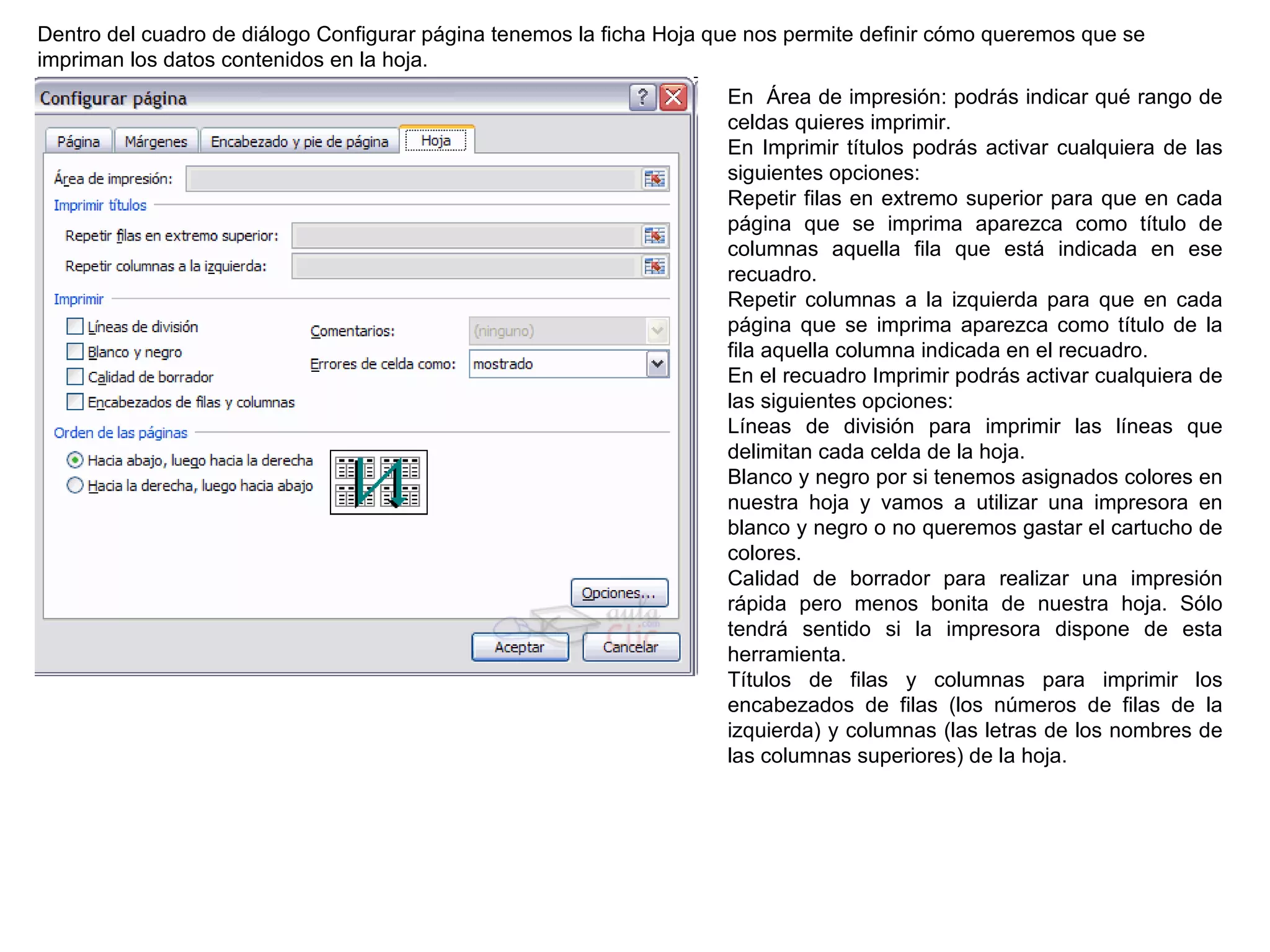 Dentro del cuadro de diálogo Configurar página tenemos la ficha Hoja que nos permite definir cómo queremos que se impriman los datos contenidos en la hoja.  En  Área de impresión: podrás indicar qué rango de celdas quieres imprimir.   En Imprimir títulos podrás activar cualquiera de las siguientes opciones:  Repetir filas en extremo superior para que en cada página que se imprima aparezca como título de columnas aquella fila que está indicada en ese recuadro. Repetir columnas a la izquierda para que en cada página que se imprima aparezca como título de la fila aquella columna indicada en el recuadro. En el recuadro Imprimir podrás activar cualquiera de las siguientes opciones:  Líneas de división para imprimir las líneas que delimitan cada celda de la hoja.  Blanco y negro por si tenemos asignados colores en nuestra hoja y vamos a utilizar una impresora en blanco y negro o no queremos gastar el cartucho de colores.  Calidad de borrador para realizar una impresión rápida pero menos bonita de nuestra hoja. Sólo tendrá sentido si la impresora dispone de esta herramienta.  Títulos de filas y columnas para imprimir los encabezados de filas (los números de filas de la izquierda) y columnas (las letras de los nombres de las columnas superiores) de la hoja.  