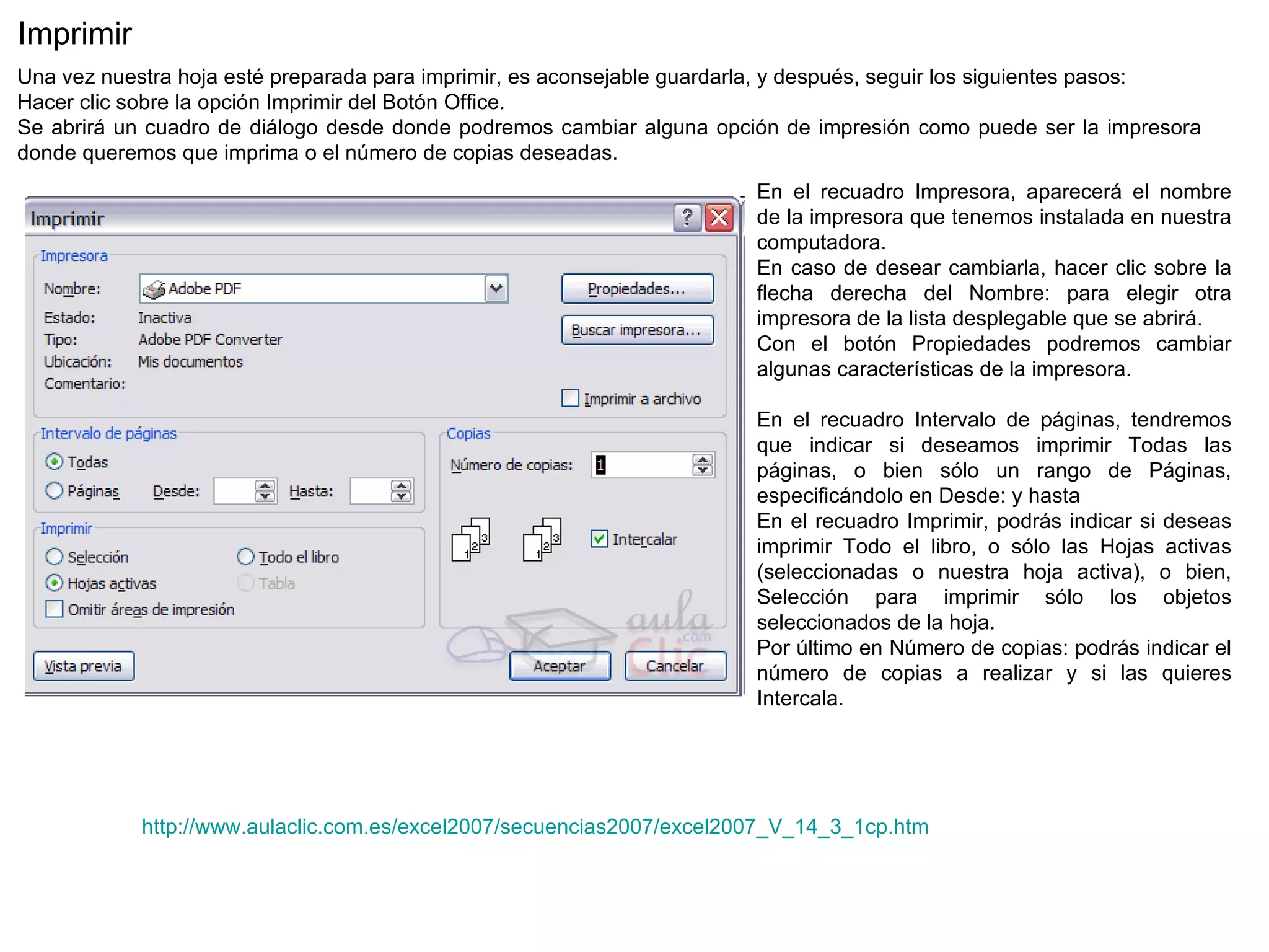 http://www.aulaclic.com.es/excel2007/secuencias2007/excel2007_V_14_3_1cp.htm Imprimir  Una vez nuestra hoja esté preparada para imprimir, es aconsejable guardarla, y después, seguir los siguientes pasos:  Hacer clic sobre la opción Imprimir del Botón Office.  Se abrirá un cuadro de diálogo desde donde podremos cambiar alguna opción de impresión como puede ser la impresora donde queremos que imprima o el número de copias deseadas. En el recuadro Impresora, aparecerá el nombre de la impresora que tenemos instalada en nuestra computadora.  En caso de desear cambiarla, hacer clic sobre la flecha derecha del Nombre: para elegir otra impresora de la lista desplegable que se abrirá.  Con el botón Propiedades podremos cambiar algunas características de la impresora.   En el recuadro Intervalo de páginas, tendremos que indicar si deseamos imprimir Todas las páginas, o bien sólo un rango de Páginas, especificándolo en Desde: y hasta En el recuadro Imprimir, podrás indicar si deseas imprimir Todo el libro, o sólo las Hojas activas (seleccionadas o nuestra hoja activa), o bien, Selección para imprimir sólo los objetos seleccionados de la hoja.  Por último en Número de copias: podrás indicar el número de copias a realizar y si las quieres Intercala. 