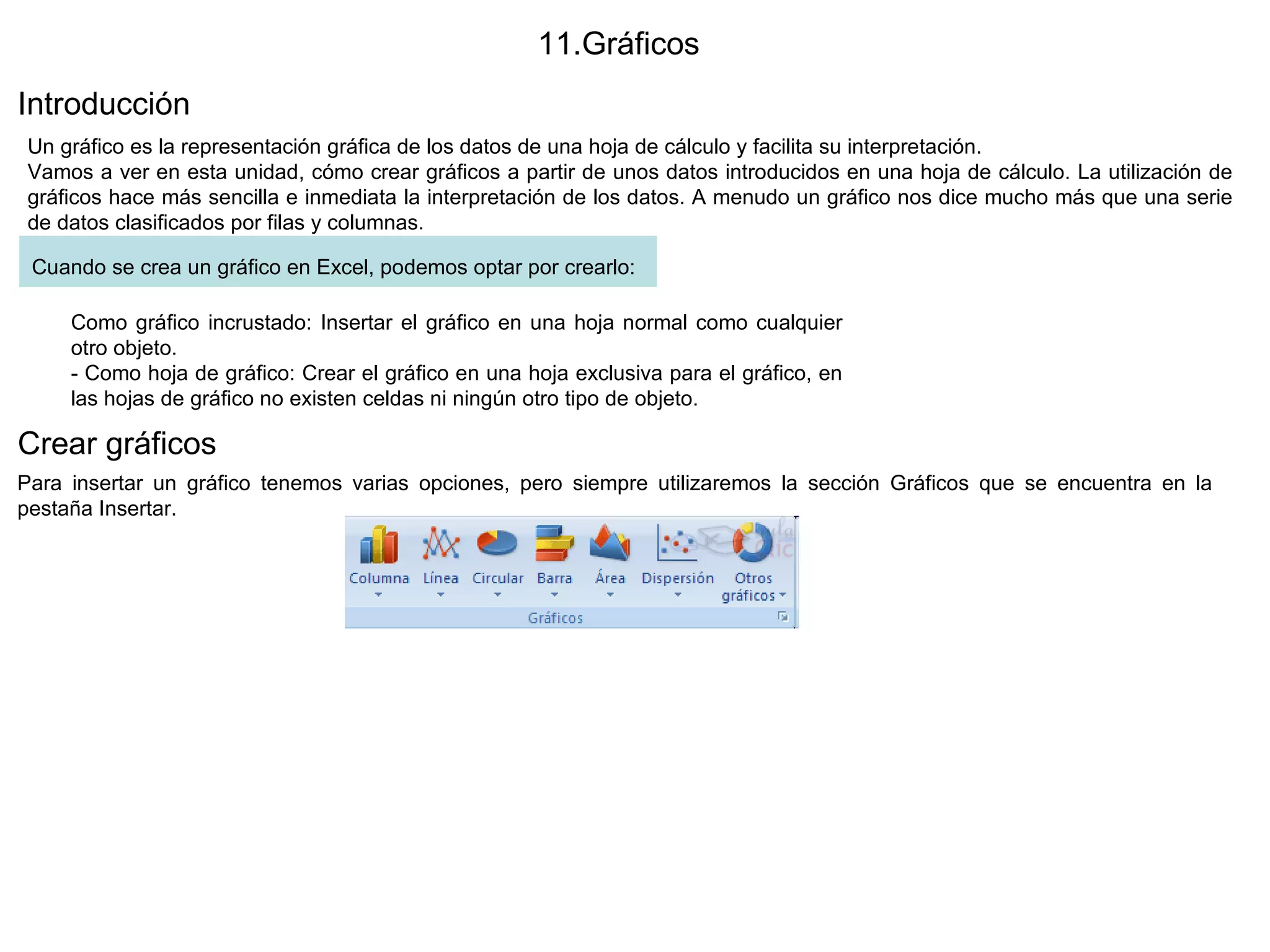11.Gráficos  Introducción  Un gráfico es la representación gráfica de los datos de una hoja de cálculo y facilita su interpretación.  Vamos a ver en esta unidad, cómo crear gráficos a partir de unos datos introducidos en una hoja de cálculo. La utilización de gráficos hace más sencilla e inmediata la interpretación de los datos. A menudo un gráfico nos dice mucho más que una serie de datos clasificados por filas y columnas. Cuando se crea un gráfico en Excel, podemos optar por crearlo:   Como gráfico incrustado: Insertar el gráfico en una hoja normal como cualquier otro objeto. - Como hoja de gráfico: Crear el gráfico en una hoja exclusiva para el gráfico, en las hojas de gráfico no existen celdas ni ningún otro tipo de objeto.  Crear gráficos  Para insertar un gráfico tenemos varias opciones, pero siempre utilizaremos la sección Gráficos que se encuentra en la pestaña Insertar.  