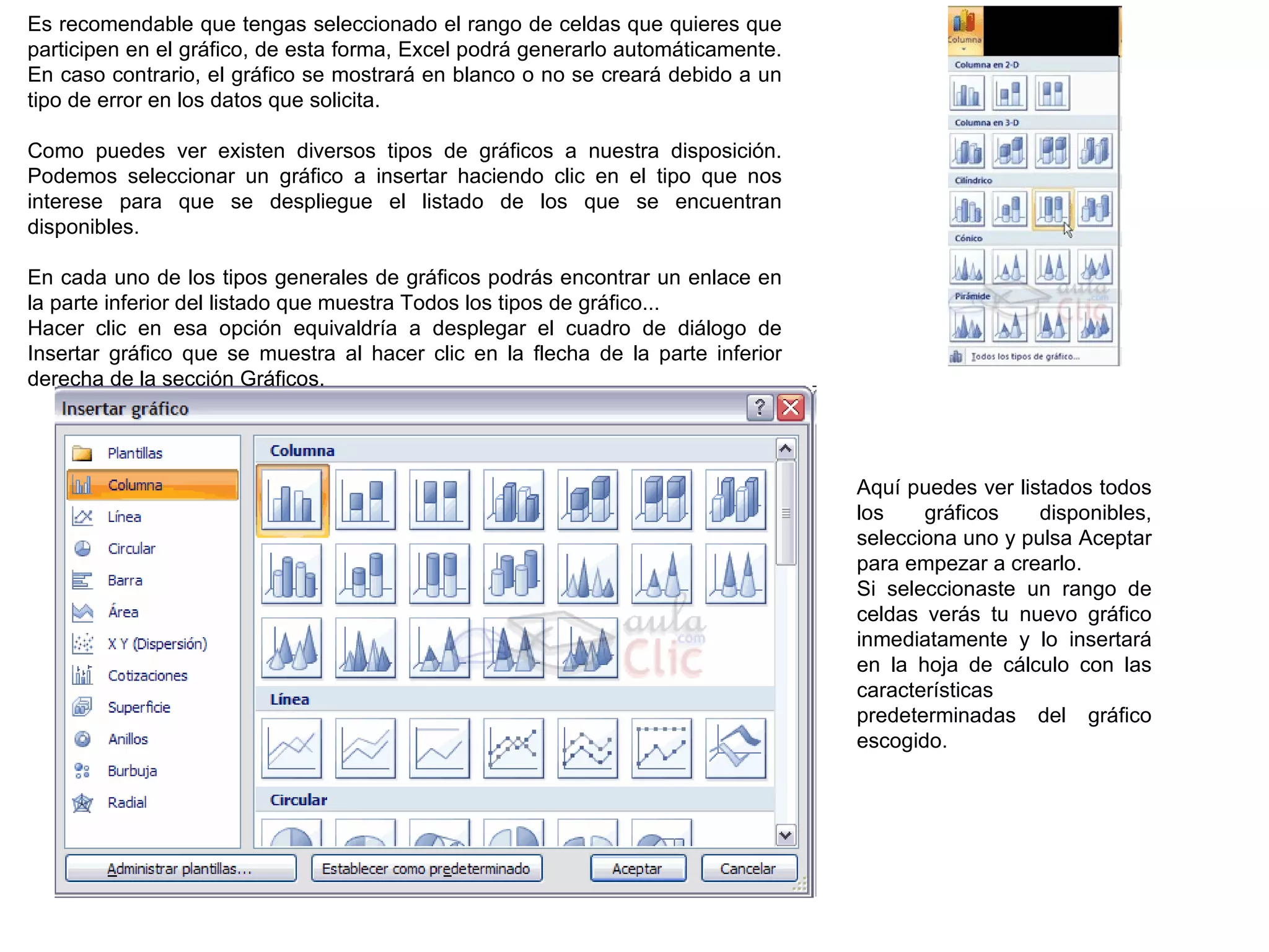 Es recomendable que tengas seleccionado el rango de celdas que quieres que participen en el gráfico, de esta forma, Excel podrá generarlo automáticamente. En caso contrario, el gráfico se mostrará en blanco o no se creará debido a un tipo de error en los datos que solicita.    Como puedes ver existen diversos tipos de gráficos a nuestra disposición. Podemos seleccionar un gráfico a insertar haciendo clic en el tipo que nos interese para que se despliegue el listado de los que se encuentran disponibles.   En cada uno de los tipos generales de gráficos podrás encontrar un enlace en la parte inferior del listado que muestra Todos los tipos de gráfico...  Hacer clic en esa opción equivaldría a desplegar el cuadro de diálogo de Insertar gráfico que se muestra al hacer clic en la flecha de la parte inferior derecha de la sección Gráficos.  Aquí puedes ver listados todos los gráficos disponibles, selecciona uno y pulsa Aceptar para empezar a crearlo. Si seleccionaste un rango de celdas verás tu nuevo gráfico inmediatamente y lo insertará en la hoja de cálculo con las características predeterminadas del gráfico escogido.  