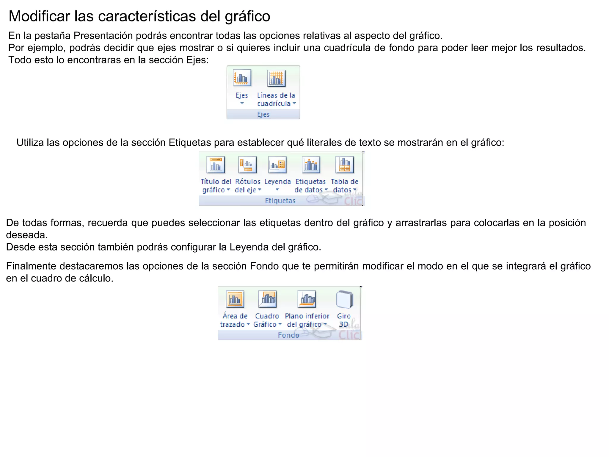 Modificar las características del gráfico  En la pestaña Presentación podrás encontrar todas las opciones relativas al aspecto del gráfico.  Por ejemplo, podrás decidir que ejes mostrar o si quieres incluir una cuadrícula de fondo para poder leer mejor los resultados. Todo esto lo encontraras en la sección Ejes:                                     Utiliza las opciones de la sección Etiquetas para establecer qué literales de texto se mostrarán en el gráfico:  De todas formas, recuerda que puedes seleccionar las etiquetas dentro del gráfico y arrastrarlas para colocarlas en la posición deseada. Desde esta sección también podrás configurar la Leyenda del gráfico.  Finalmente destacaremos las opciones de la sección Fondo que te permitirán modificar el modo en el que se integrará el gráfico en el cuadro de cálculo.  