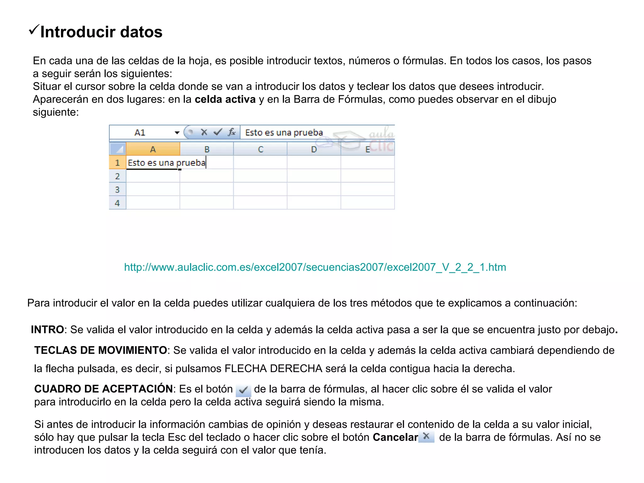 http://www.aulaclic.com.es/excel2007/secuencias2007/excel2007_V_2_2_1.htm Introducir datos   En cada una de las celdas de la hoja, es posible introducir textos, números o fórmulas. En todos los casos, los pasos a seguir serán los siguientes: Situar el cursor sobre la celda donde se van a introducir los datos y teclear los datos que desees introducir. Aparecerán en dos lugares: en la  celda activa  y en la Barra de Fórmulas, como puedes observar en el dibujo siguiente: Para introducir el valor en la celda puedes utilizar cualquiera de los tres métodos que te explicamos a continuación:   INTRO : Se valida el valor introducido en la celda y además la celda activa pasa a ser la que se encuentra justo por debajo .   TECLAS DE MOVIMIENTO : Se valida el valor introducido en la celda y además la celda activa cambiará dependiendo de la flecha pulsada, es decir, si pulsamos FLECHA DERECHA será la celda contigua hacia la derecha.   CUADRO DE ACEPTACIÓN : Es el botón      de la barra de fórmulas, al hacer clic sobre él se valida el valor para introducirlo en la celda pero la celda activa seguirá siendo la misma.  Si antes de introducir la información cambias de opinión y deseas restaurar el contenido de la celda a su valor inicial, sólo hay que pulsar la tecla Esc del teclado o hacer clic sobre el botón  Cancelar  de la barra de fórmulas. Así no se introducen los datos y la celda seguirá con el valor que tenía.  