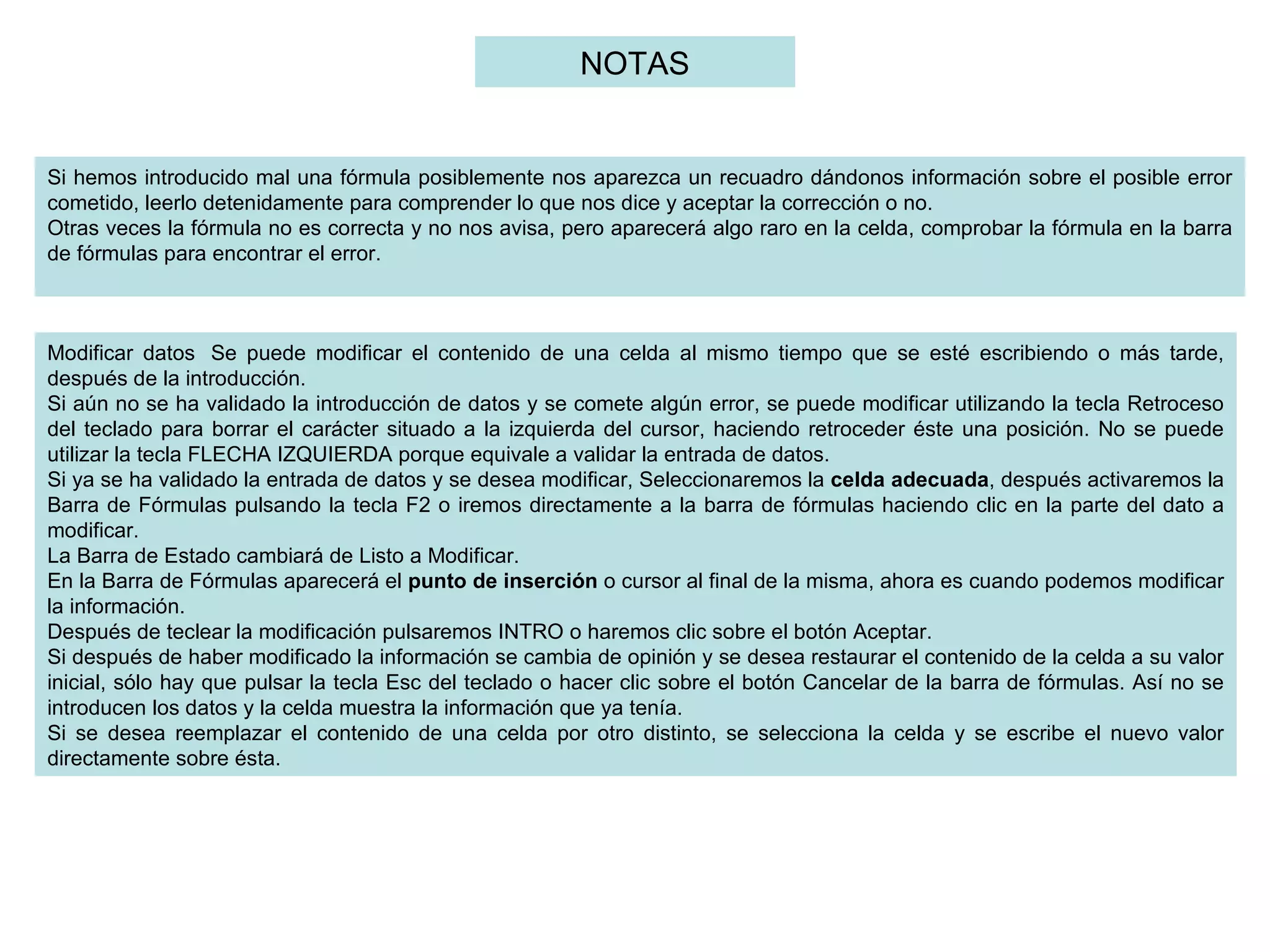 Si hemos introducido mal una fórmula posiblemente nos aparezca un recuadro dándonos información sobre el posible error cometido, leerlo detenidamente para comprender lo que nos dice y aceptar la corrección o no. Otras veces la fórmula no es correcta y no nos avisa, pero aparecerá algo raro en la celda, comprobar la fórmula en la barra de fórmulas para encontrar el error.   Modificar datos  Se puede modificar el contenido de una celda al mismo tiempo que se esté escribiendo o más tarde, después de la introducción.  Si aún no se ha validado la introducción de datos y se comete algún error, se puede modificar utilizando la tecla Retroceso del teclado para borrar el carácter situado a la izquierda del cursor, haciendo retroceder éste una posición. No se puede utilizar la tecla FLECHA IZQUIERDA porque equivale a validar la entrada de datos.  Si ya se ha validado la entrada de datos y se desea modificar, Seleccionaremos la  celda adecuada , después activaremos la Barra de Fórmulas pulsando la tecla F2 o iremos directamente a la barra de fórmulas haciendo clic en la parte del dato a modificar.  La Barra de Estado cambiará de Listo a Modificar.  En la Barra de Fórmulas aparecerá el  punto de inserción  o cursor al final de la misma, ahora es cuando podemos modificar la información.  Después de teclear la modificación pulsaremos INTRO o haremos clic sobre el botón Aceptar. Si después de haber modificado la información se cambia de opinión y se desea restaurar el contenido de la celda a su valor inicial, sólo hay que pulsar la tecla Esc del teclado o hacer clic sobre el botón Cancelar de la barra de fórmulas. Así no se introducen los datos y la celda muestra la información que ya tenía. Si se desea reemplazar el contenido de una celda por otro distinto, se selecciona la celda y se escribe el nuevo valor directamente sobre ésta.  NOTAS 