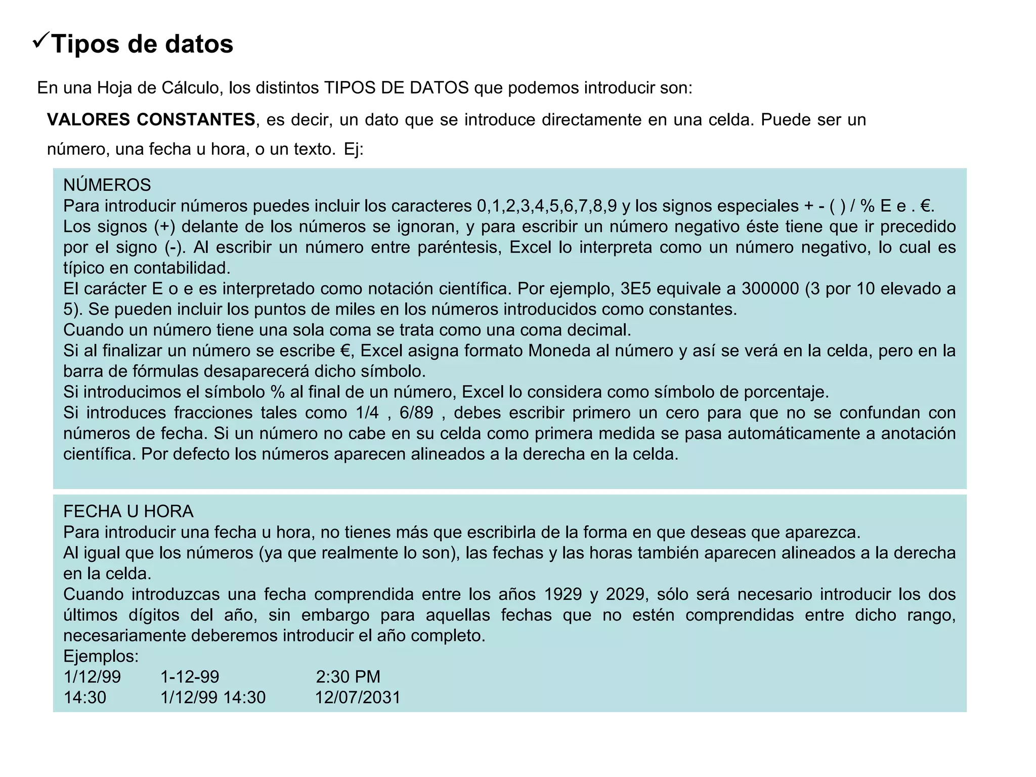 Tipos de datos   En una Hoja de Cálculo, los distintos TIPOS DE DATOS que podemos introducir son:   VALORES CONSTANTES , es decir, un dato que se introduce directamente en una celda. Puede ser un número, una fecha u hora, o un texto.   Ej: FECHA U HORA Para introducir una fecha u hora, no tienes más que escribirla de la forma en que deseas que aparezca.  Al igual que los números (ya que realmente lo son), las fechas y las horas también aparecen alineados a la derecha en la celda.  Cuando introduzcas una fecha comprendida entre los años 1929 y 2029, sólo será necesario introducir los dos últimos dígitos del año, sin embargo para aquellas fechas que no estén comprendidas entre dicho rango, necesariamente deberemos introducir el año completo.  Ejemplos:  1/12/99        1-12-99                    2:30 PM               14:30           1/12/99 14:30          12/07/2031  NÚMEROS Para introducir números puedes incluir los caracteres 0,1,2,3,4,5,6,7,8,9 y los signos especiales + - ( ) / % E e . €.  Los signos (+) delante de los números se ignoran, y para escribir un número negativo éste tiene que ir precedido por el signo (-). Al escribir un número entre paréntesis, Excel lo interpreta como un número negativo, lo cual es típico en contabilidad.  El carácter E o e es interpretado como notación científica. Por ejemplo, 3E5 equivale a 300000 (3 por 10 elevado a 5). Se pueden incluir los puntos de miles en los números introducidos como constantes.  Cuando un número tiene una sola coma se trata como una coma decimal.  Si al finalizar un número se escribe €, Excel asigna formato Moneda al número y así se verá en la celda, pero en la barra de fórmulas desaparecerá dicho símbolo.  Si introducimos el símbolo % al final de un número, Excel lo considera como símbolo de porcentaje.  Si introduces fracciones tales como 1/4 , 6/89 , debes escribir primero un cero para que no se confundan con números de fecha. Si un número no cabe en su celda como primera medida se pasa automáticamente a anotación científica. Por defecto los números aparecen alineados a la derecha en la celda.  