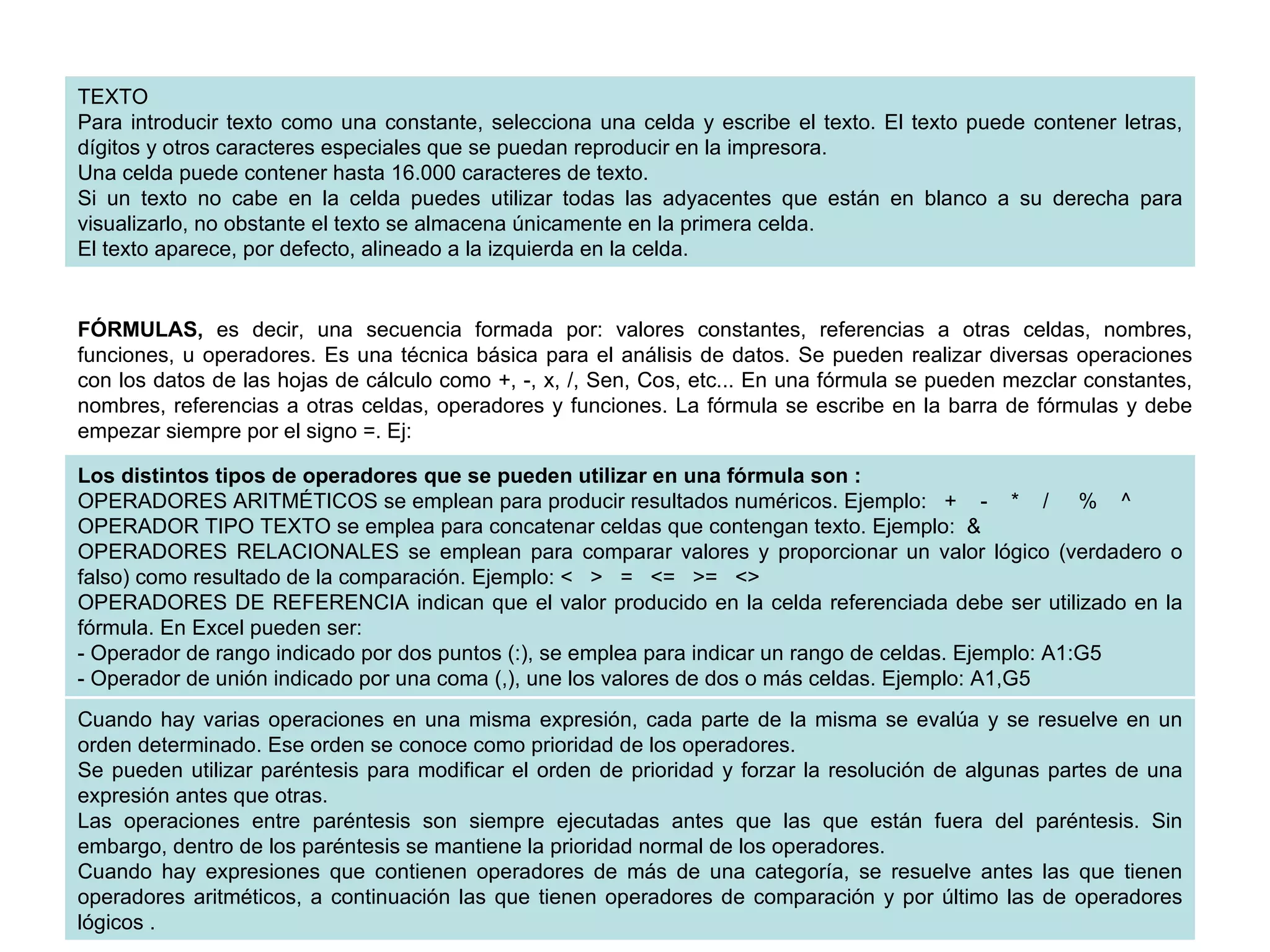 TEXTO Para introducir texto como una constante, selecciona una celda y escribe el texto. El texto puede contener letras, dígitos y otros caracteres especiales que se puedan reproducir en la impresora. Una celda puede contener hasta 16.000 caracteres de texto.  Si un texto no cabe en la celda puedes utilizar todas las adyacentes que están en blanco a su derecha para visualizarlo, no obstante el texto se almacena únicamente en la primera celda.  El texto aparece, por defecto, alineado a la izquierda en la celda.  FÓRMULAS,  es decir, una secuencia formada por: valores constantes, referencias a otras celdas, nombres, funciones, u operadores. Es una técnica básica para el análisis de datos. Se pueden realizar diversas operaciones con los datos de las hojas de cálculo como +, -, x, /, Sen, Cos, etc... En una fórmula se pueden mezclar constantes, nombres, referencias a otras celdas, operadores y funciones. La fórmula se escribe en la barra de fórmulas y debe empezar siempre por el signo =. Ej:  Los distintos tipos de operadores que se pueden utilizar en una fórmula son :   OPERADORES ARITMÉTICOS se emplean para producir resultados numéricos. Ejemplo:   +    -    *    /     %    ^  OPERADOR TIPO TEXTO   se emplea para concatenar celdas que contengan texto. Ejemplo:  &  OPERADORES RELACIONALES   se emplean para comparar valores y proporcionar un valor lógico (verdadero o falso) como resultado de la comparación. Ejemplo: <   >   =   <=   >=   <>  OPERADORES DE REFERENCIA indican que el valor producido en la celda referenciada debe ser utilizado en la fórmula. En Excel pueden ser:  - Operador de rango indicado por dos puntos (:), se emplea para indicar un rango de celdas. Ejemplo: A1:G5  - Operador de unión indicado por una coma (,), une los valores de dos o más celdas. Ejemplo: A1,G5  Cuando hay varias operaciones en una misma expresión, cada parte de la misma se evalúa y se resuelve en un orden determinado. Ese orden se conoce como prioridad de los operadores.  Se pueden utilizar paréntesis para modificar el orden de prioridad y forzar la resolución de algunas partes de una expresión antes que otras.  Las operaciones entre paréntesis son siempre ejecutadas antes que las que están fuera del paréntesis. Sin embargo, dentro de los paréntesis se mantiene la prioridad normal de los operadores.  Cuando hay expresiones que contienen operadores de más de una categoría, se resuelve antes las que tienen operadores aritméticos, a continuación las que tienen operadores de comparación y por último las de operadores lógicos .  