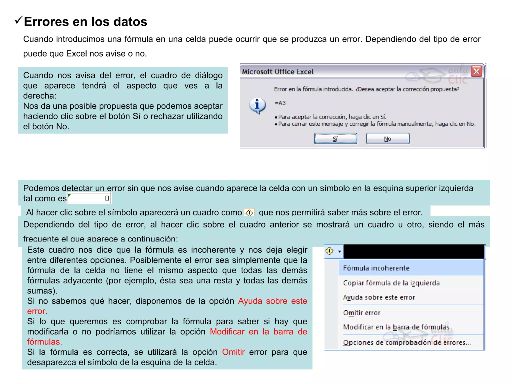 Errores en los datos   Cuando introducimos una fórmula en una celda puede ocurrir que se produzca un error. Dependiendo del tipo de error puede que Excel nos avise o no.   Cuando nos avisa del error, el cuadro de diálogo que aparece tendrá el aspecto que ves a la derecha: Nos da una posible propuesta que podemos aceptar haciendo clic sobre el botón Sí o rechazar utilizando el botón No. Podemos detectar un error sin que nos avise cuando aparece la celda con un símbolo en la esquina superior izquierda tal como esto:              .  Al hacer clic sobre el símbolo aparecerá un cuadro como      que nos permitirá saber más sobre el error.  Dependiendo del tipo de error, al hacer clic sobre el cuadro anterior se mostrará un cuadro u otro, siendo el más frecuente el que aparece a continuación:   Este cuadro nos dice que la fórmula es incoherente y nos deja elegir entre diferentes opciones. Posiblemente el error sea simplemente que la fórmula de la celda no tiene el mismo aspecto que todas las demás fórmulas adyacente (por ejemplo, ésta sea una resta y todas las demás sumas). Si no sabemos qué hacer, disponemos de la opción  Ayuda sobre este error.  Si lo que queremos es comprobar la fórmula para saber si hay que modificarla o no podríamos utilizar la opción  Modificar en la barra de fórmulas. Si la fórmula es correcta, se utilizará la opción  Omitir  error para que desaparezca el símbolo de la esquina de la celda. 