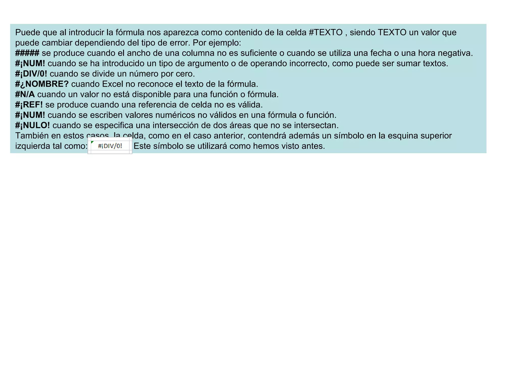 Puede que al introducir la fórmula nos aparezca como contenido de la celda #TEXTO , siendo TEXTO un valor que puede cambiar dependiendo del tipo de error. Por ejemplo: #####  se produce cuando el ancho de una columna no es suficiente o cuando se utiliza una fecha o una hora negativa. #¡NUM!  cuando se ha introducido un tipo de argumento o de operando incorrecto, como puede ser sumar textos. #¡DIV/0!  cuando se divide un número por cero. #¿NOMBRE?  cuando Excel no reconoce el texto de la fórmula. #N/A  cuando un valor no está disponible para una función o fórmula. #¡REF!  se produce cuando una referencia de celda no es válida. #¡NUM!  cuando se escriben valores numéricos no válidos en una fórmula o función. #¡NULO!  cuando se especifica una intersección de dos áreas que no se intersectan. También en estos casos, la celda, como en el caso anterior, contendrá además un símbolo en la esquina superior izquierda tal como:                . Este símbolo se utilizará como hemos visto antes. 