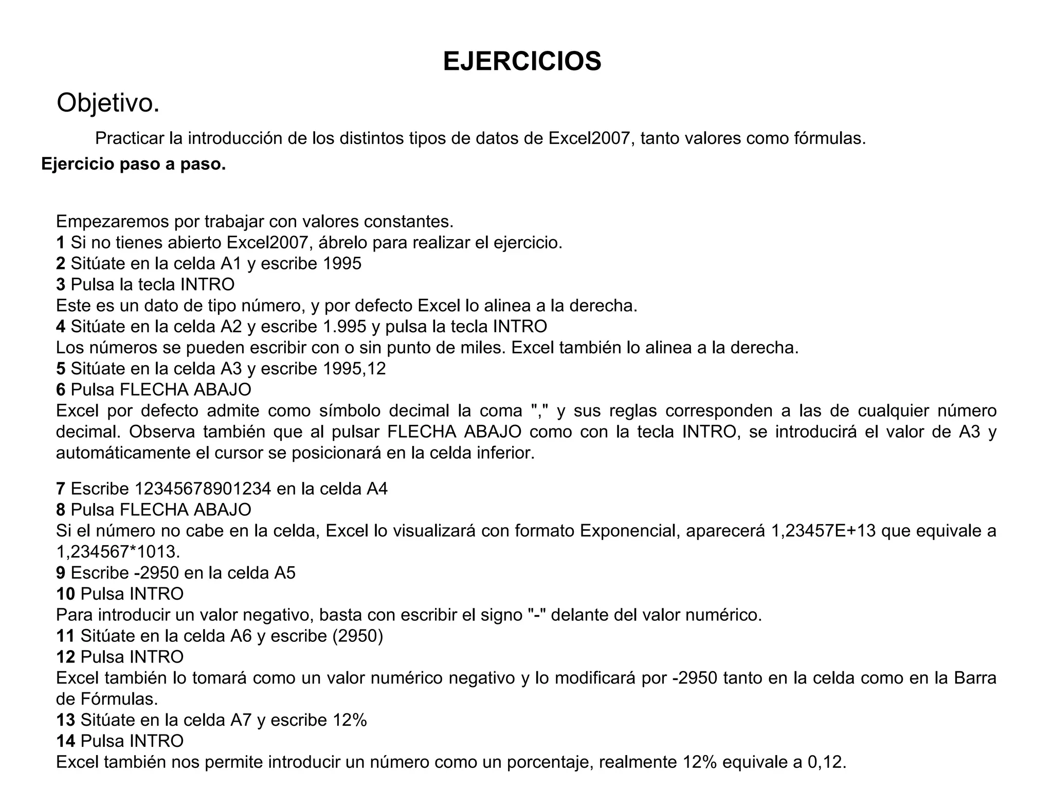 EJERCICIOS Objetivo.  Practicar la introducción de los distintos tipos de datos de Excel2007, tanto valores como fórmulas.   Ejercicio paso a paso.   Empezaremos por trabajar con valores constantes.  1  Si no tienes abierto Excel2007, ábrelo para realizar el ejercicio. 2  Sitúate en la celda A1 y escribe 1995  3  Pulsa la tecla INTRO  Este es un dato de tipo número, y por defecto Excel lo alinea a la derecha.  4  Sitúate en la celda A2 y escribe 1.995 y pulsa la tecla INTRO  Los números se pueden escribir con o sin punto de miles. Excel también lo alinea a la derecha.  5  Sitúate en la celda A3 y escribe 1995,12  6  Pulsa FLECHA ABAJO  Excel por defecto admite como símbolo decimal la coma "," y sus reglas corresponden a las de cualquier número decimal. Observa también que al pulsar FLECHA ABAJO como con la tecla INTRO, se introducirá el valor de A3 y automáticamente el cursor se posicionará en la celda inferior.  7  Escribe 12345678901234 en la celda A4  8  Pulsa FLECHA ABAJO  Si el número no cabe en la celda, Excel lo visualizará con formato Exponencial, aparecerá 1,23457E+13 que equivale a 1,234567*1013.  9  Escribe -2950 en la celda A5  10  Pulsa INTRO  Para introducir un valor negativo, basta con escribir el signo "-" delante del valor numérico.  11  Sitúate en la celda A6 y escribe (2950)  12  Pulsa INTRO  Excel también lo tomará como un valor numérico negativo y lo modificará por -2950 tanto en la celda como en la Barra de Fórmulas.  13  Sitúate en la celda A7 y escribe 12%  14  Pulsa INTRO  Excel también nos permite introducir un número como un porcentaje, realmente 12% equivale a 0,12.  