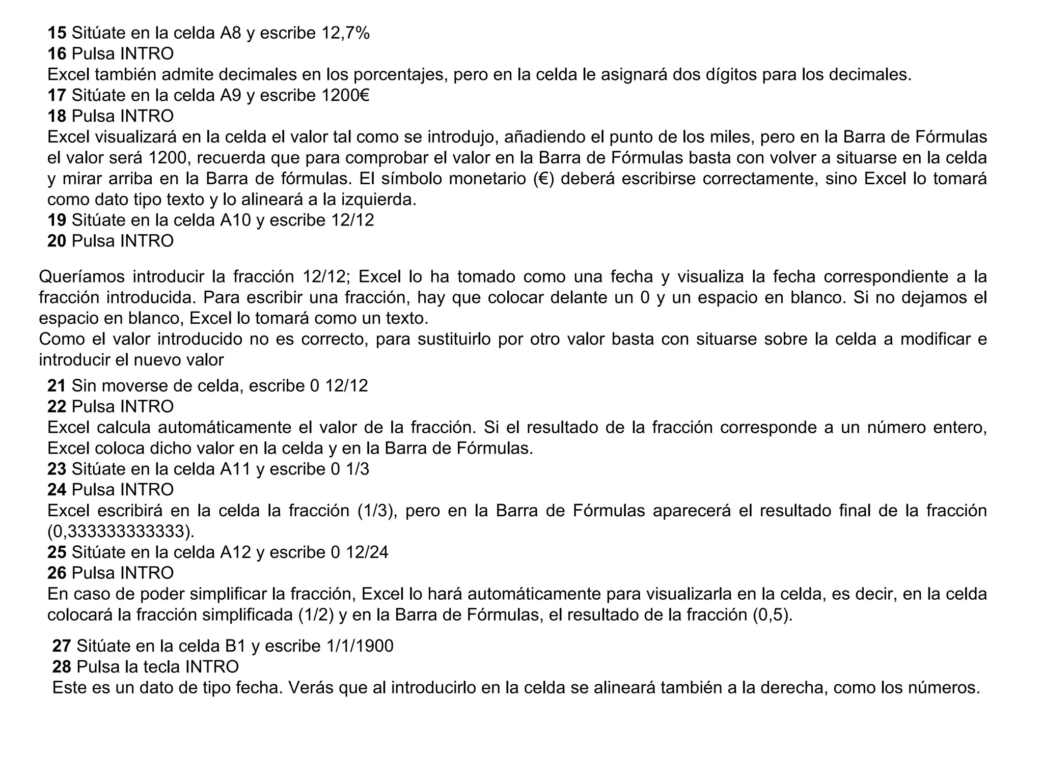 15  Sitúate en la celda A8 y escribe 12,7%  16  Pulsa INTRO  Excel también admite decimales en los porcentajes, pero en la celda le asignará dos dígitos para los decimales.  17  Sitúate en la celda A9 y escribe 1200€  18  Pulsa INTRO  Excel visualizará en la celda el valor tal como se introdujo, añadiendo el punto de los miles, pero en la Barra de Fórmulas el valor será 1200, recuerda que para comprobar el valor en la Barra de Fórmulas basta con volver a situarse en la celda y mirar arriba en la Barra de fórmulas. El símbolo monetario (€) deberá escribirse correctamente, sino Excel lo tomará como dato tipo texto y lo alineará a la izquierda.  19  Sitúate en la celda A10 y escribe 12/12  20  Pulsa INTRO  Queríamos introducir la fracción 12/12; Excel lo ha tomado como una fecha y visualiza la fecha correspondiente a la fracción introducida. Para escribir una fracción, hay que colocar delante un 0 y un espacio en blanco. Si no dejamos el espacio en blanco, Excel lo tomará como un texto.  Como el valor introducido no es correcto, para sustituirlo por otro valor basta con situarse sobre la celda a modificar e introducir el nuevo valor  21  Sin moverse de celda, escribe 0 12/12  22  Pulsa INTRO  Excel calcula automáticamente el valor de la fracción. Si el resultado de la fracción corresponde a un número entero, Excel coloca dicho valor en la celda y en la Barra de Fórmulas.  23  Sitúate en la celda A11 y escribe 0 1/3  24  Pulsa INTRO  Excel escribirá en la celda la fracción (1/3), pero en la Barra de Fórmulas aparecerá el resultado final de la fracción (0,333333333333).  25  Sitúate en la celda A12 y escribe 0 12/24  26  Pulsa INTRO  En caso de poder simplificar la fracción, Excel lo hará automáticamente para visualizarla en la celda, es decir, en la celda colocará la fracción simplificada (1/2) y en la Barra de Fórmulas, el resultado de la fracción (0,5).  27  Sitúate en la celda B1 y escribe 1/1/1900  28  Pulsa la tecla INTRO  Este es un dato de tipo fecha. Verás que al introducirlo en la celda se alineará también a la derecha, como los números.  