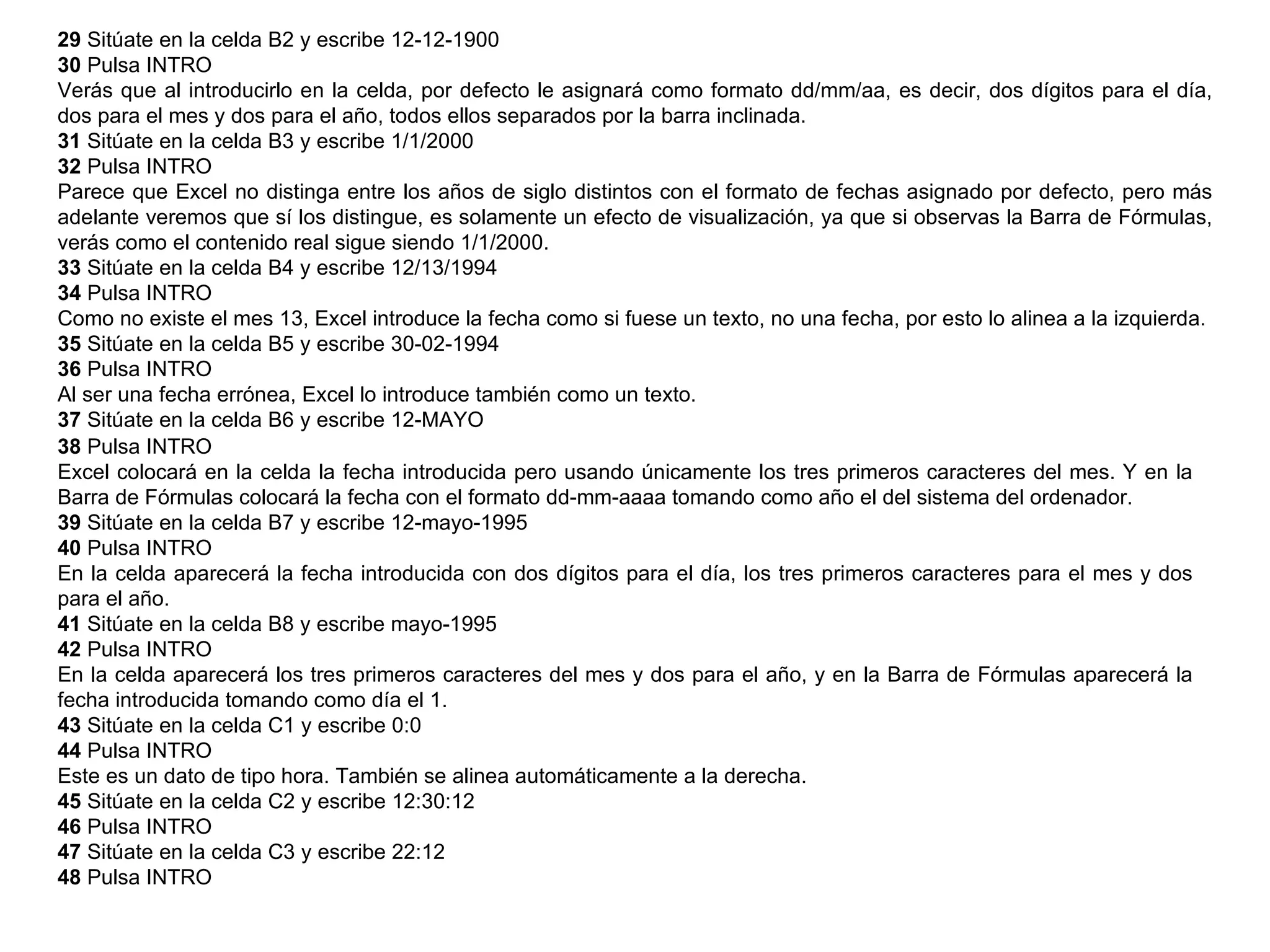 29  Sitúate en la celda B2 y escribe 12-12-1900  30  Pulsa INTRO  Verás que al introducirlo en la celda, por defecto le asignará como formato dd/mm/aa, es decir, dos dígitos para el día, dos para el mes y dos para el año, todos ellos separados por la barra inclinada.  31  Sitúate en la celda B3 y escribe 1/1/2000  32  Pulsa INTRO  Parece que Excel no distinga entre los años de siglo distintos con el formato de fechas asignado por defecto, pero más adelante veremos que sí los distingue, es solamente un efecto de visualización, ya que si observas la Barra de Fórmulas, verás como el contenido real sigue siendo 1/1/2000.  33  Sitúate en la celda B4 y escribe 12/13/1994  34  Pulsa INTRO  Como no existe el mes 13, Excel introduce la fecha como si fuese un texto, no una fecha, por esto lo alinea a la izquierda.  35  Sitúate en la celda B5 y escribe 30-02-1994  36  Pulsa INTRO  Al ser una fecha errónea, Excel lo introduce también como un texto.  37  Sitúate en la celda B6 y escribe 12-MAYO  38  Pulsa INTRO  Excel colocará en la celda la fecha introducida pero usando únicamente los tres primeros caracteres del mes. Y en la Barra de Fórmulas colocará la fecha con el formato dd-mm-aaaa tomando como año el del sistema del ordenador.  39  Sitúate en la celda B7 y escribe 12-mayo-1995  40  Pulsa INTRO  En la celda aparecerá la fecha introducida con dos dígitos para el día, los tres primeros caracteres para el mes y dos para el año.  41  Sitúate en la celda B8 y escribe mayo-1995  42  Pulsa INTRO  En la celda aparecerá los tres primeros caracteres del mes y dos para el año, y en la Barra de Fórmulas aparecerá la fecha introducida tomando como día el 1.  43  Sitúate en la celda C1 y escribe 0:0  44  Pulsa INTRO  Este es un dato de tipo hora. También se alinea automáticamente a la derecha.  45  Sitúate en la celda C2 y escribe 12:30:12  46  Pulsa INTRO  47  Sitúate en la celda C3 y escribe 22:12  48  Pulsa INTRO  