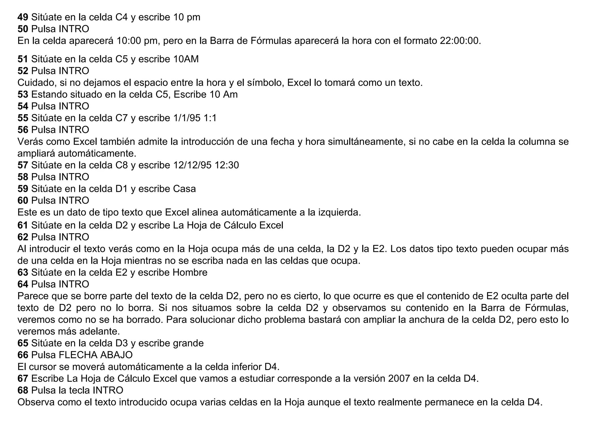 49  Sitúate en la celda C4 y escribe 10 pm  50  Pulsa INTRO  En la celda aparecerá 10:00 pm, pero en la Barra de Fórmulas aparecerá la hora con el formato 22:00:00.  51  Sitúate en la celda C5 y escribe 10AM  52  Pulsa INTRO  Cuidado, si no dejamos el espacio entre la hora y el símbolo, Excel lo tomará como un texto.  53  Estando situado en la celda C5, Escribe 10 Am  54  Pulsa INTRO  55  Sitúate en la celda C7 y escribe 1/1/95 1:1  56  Pulsa INTRO Verás como Excel también admite la introducción de una fecha y hora simultáneamente, si no cabe en la celda la columna se ampliará automáticamente.  57  Sitúate en la celda C8 y escribe 12/12/95 12:30  58  Pulsa INTRO  59  Sitúate en la celda D1 y escribe Casa  60  Pulsa INTRO  Este es un dato de tipo texto que Excel alinea automáticamente a la izquierda.  61  Sitúate en la celda D2 y escribe La Hoja de Cálculo Excel  62  Pulsa INTRO  Al introducir el texto verás como en la Hoja ocupa más de una celda, la D2 y la E2. Los datos tipo texto pueden ocupar más de una celda en la Hoja mientras no se escriba nada en las celdas que ocupa.  63  Sitúate en la celda E2 y escribe Hombre  64  Pulsa INTRO  Parece que se borre parte del texto de la celda D2, pero no es cierto, lo que ocurre es que el contenido de E2 oculta parte del texto de D2 pero no lo borra. Si nos situamos sobre la celda D2 y observamos su contenido en la Barra de Fórmulas, veremos como no se ha borrado. Para solucionar dicho problema bastará con ampliar la anchura de la celda D2, pero esto lo veremos más adelante.  65  Sitúate en la celda D3 y escribe grande  66  Pulsa FLECHA ABAJO  El cursor se moverá automáticamente a la celda inferior D4.  67  Escribe La Hoja de Cálculo Excel que vamos a estudiar corresponde a la versión 2007 en la celda D4.  68  Pulsa la tecla INTRO  Observa como el texto introducido ocupa varias celdas en la Hoja aunque el texto realmente permanece en la celda D4.  