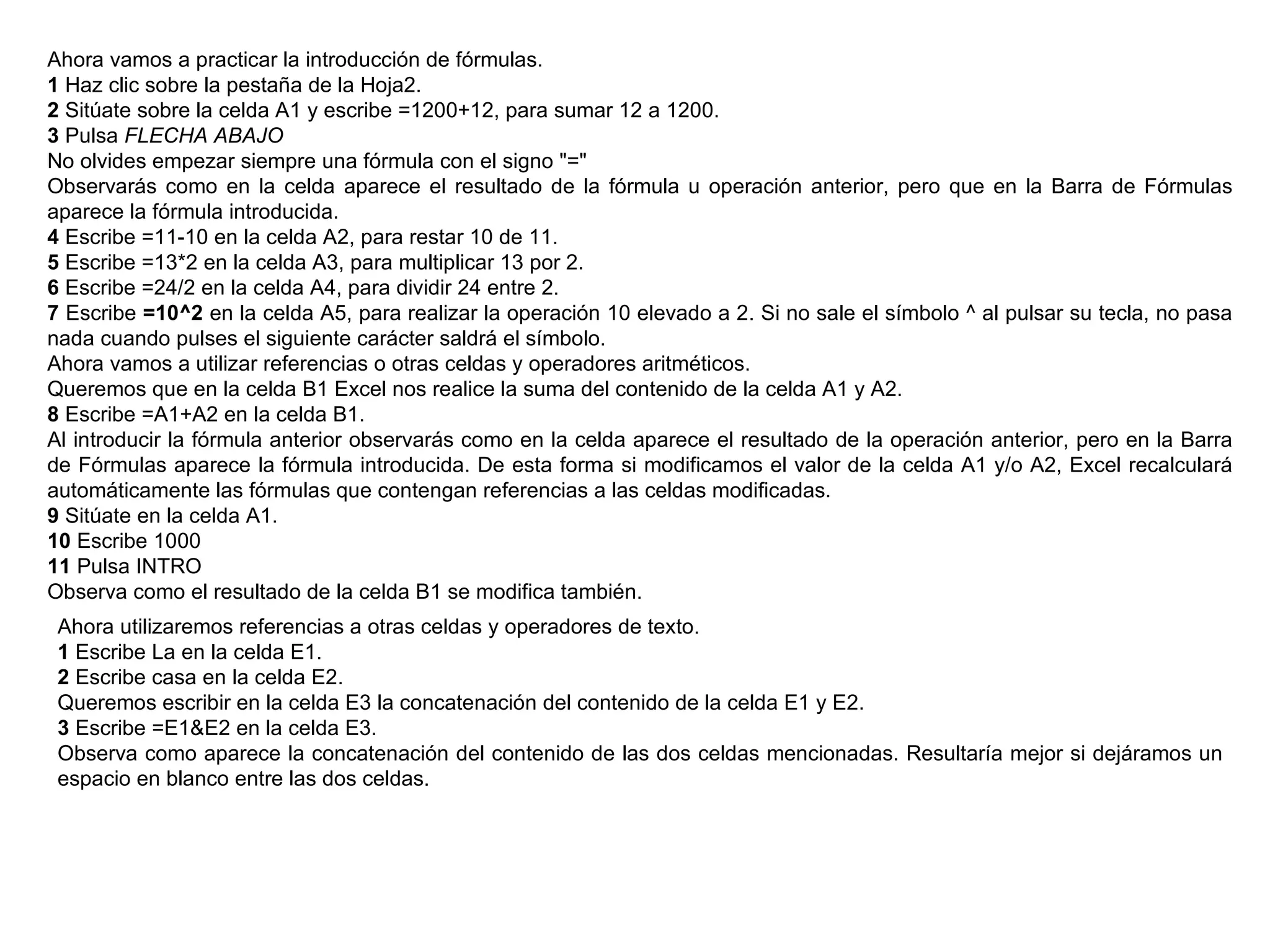 Ahora vamos a practicar la introducción de fórmulas.  1  Haz clic sobre la pestaña de la Hoja2.  2  Sitúate sobre la celda A1 y escribe =1200+12, para sumar 12 a 1200.  3  Pulsa  FLECHA ABAJO   No olvides empezar siempre una fórmula con el signo "="  Observarás como en la celda aparece el resultado de la fórmula u operación anterior, pero que en la Barra de Fórmulas aparece la fórmula introducida.  4  Escribe =11-10 en la celda A2, para restar 10 de 11.  5  Escribe =13*2 en la celda A3, para multiplicar 13 por 2.  6  Escribe =24/2 en la celda A4, para dividir 24 entre 2.  7  Escribe  =10^2  en la celda A5, para realizar la operación 10 elevado a 2. Si no sale el símbolo ^ al pulsar su tecla, no pasa nada cuando pulses el siguiente carácter saldrá el símbolo. Ahora vamos a utilizar referencias o otras celdas y operadores aritméticos.  Queremos que en la celda B1 Excel nos realice la suma del contenido de la celda A1 y A2.  8  Escribe =A1+A2 en la celda B1.  Al introducir la fórmula anterior observarás como en la celda aparece el resultado de la operación anterior, pero en la Barra de Fórmulas aparece la fórmula introducida. De esta forma si modificamos el valor de la celda A1 y/o A2, Excel recalculará automáticamente las fórmulas que contengan referencias a las celdas modificadas.  9  Sitúate en la celda A1.  10  Escribe 1000  11  Pulsa INTRO  Observa como el resultado de la celda B1 se modifica también.  Ahora utilizaremos referencias a otras celdas y operadores de texto.  1  Escribe La en la celda E1.  2  Escribe casa en la celda E2.  Queremos escribir en la celda E3 la concatenación del contenido de la celda E1 y E2.  3  Escribe =E1&E2 en la celda E3.  Observa como aparece la concatenación del contenido de las dos celdas mencionadas. Resultaría mejor si dejáramos un espacio en blanco entre las dos celdas.  