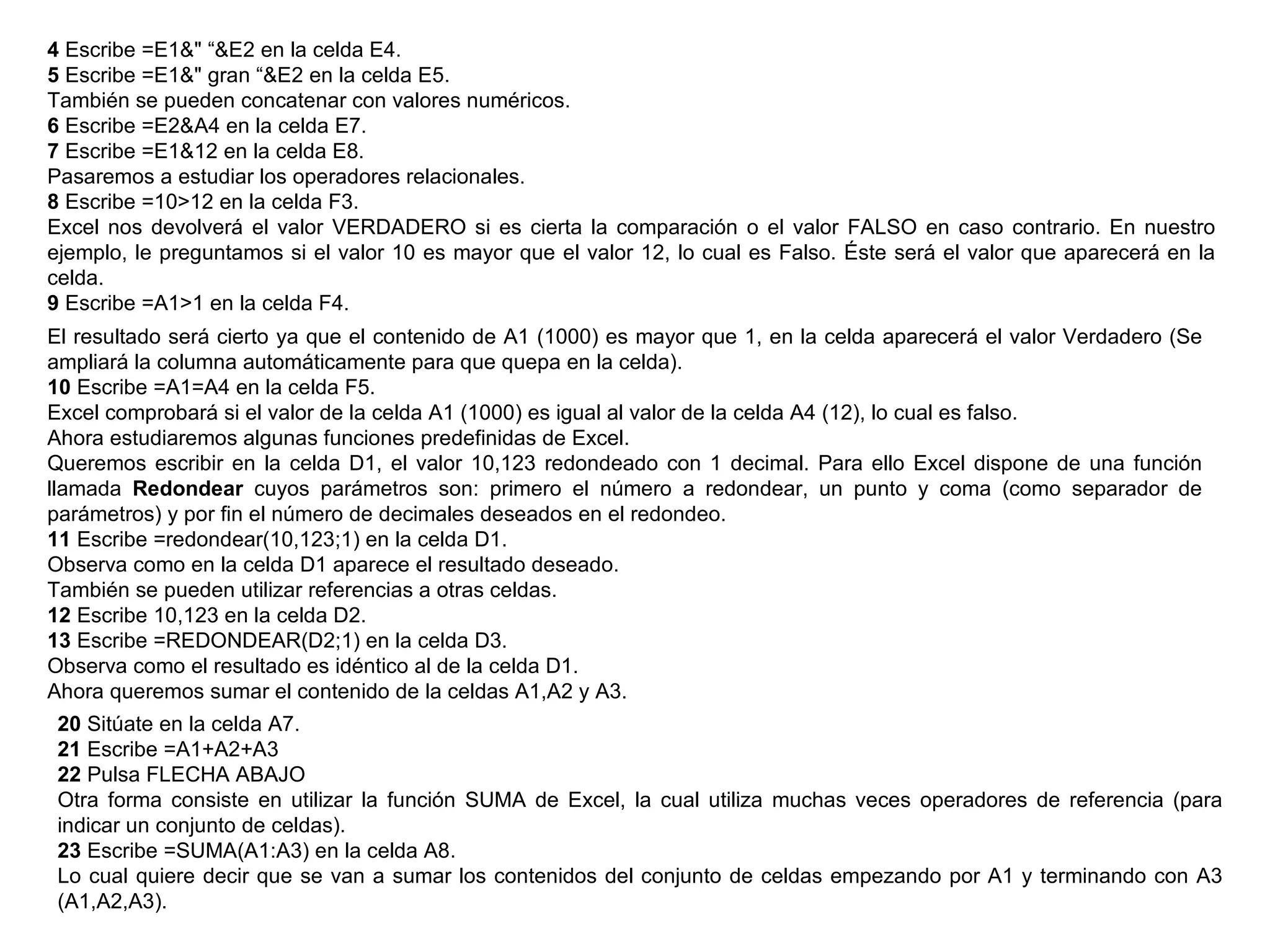 4  Escribe =E1&" “&E2 en la celda E4.  5  Escribe =E1&" gran “&E2 en la celda E5.  También se pueden concatenar con valores numéricos.  6  Escribe =E2&A4 en la celda E7.  7  Escribe =E1&12 en la celda E8.  Pasaremos a estudiar los operadores relacionales.  8  Escribe =10>12 en la celda F3.  Excel nos devolverá el valor VERDADERO si es cierta la comparación o el valor FALSO en caso contrario. En nuestro ejemplo, le preguntamos si el valor 10 es mayor que el valor 12, lo cual es Falso. Éste será el valor que aparecerá en la celda.  9  Escribe =A1>1 en la celda F4.  El resultado será cierto ya que el contenido de A1 (1000) es mayor que 1, en la celda aparecerá el valor Verdadero (Se ampliará la columna automáticamente para que quepa en la celda). 10  Escribe =A1=A4 en la celda F5.  Excel comprobará si el valor de la celda A1 (1000) es igual al valor de la celda A4 (12), lo cual es falso.  Ahora estudiaremos algunas funciones predefinidas de Excel.  Queremos escribir en la celda D1, el valor 10,123 redondeado con 1 decimal. Para ello Excel dispone de una función llamada  Redondear  cuyos parámetros son: primero el número a redondear, un punto y coma (como separador de parámetros) y por fin el número de decimales deseados en el redondeo.  11  Escribe =redondear(10,123;1) en la celda D1.  Observa como en la celda D1 aparece el resultado deseado.  También se pueden utilizar referencias a otras celdas.  12  Escribe 10,123 en la celda D2.  13  Escribe =REDONDEAR(D2;1) en la celda D3.  Observa como el resultado es idéntico al de la celda D1.  Ahora queremos sumar el contenido de la celdas A1,A2 y A3.  20  Sitúate en la celda A7.  21  Escribe =A1+A2+A3  22  Pulsa FLECHA ABAJO  Otra forma consiste en utilizar la función SUMA de Excel, la cual utiliza muchas veces operadores de referencia (para indicar un conjunto de celdas).  23  Escribe =SUMA(A1:A3) en la celda A8.  Lo cual quiere decir que se van a sumar los contenidos del conjunto de celdas empezando por A1 y terminando con A3 (A1,A2,A3).  