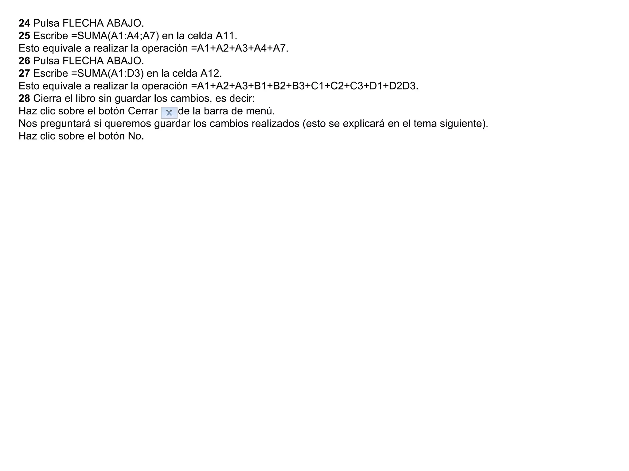 24  Pulsa FLECHA ABAJO.  25  Escribe =SUMA(A1:A4;A7) en la celda A11.  Esto equivale a realizar la operación =A1+A2+A3+A4+A7.  26  Pulsa FLECHA ABAJO.  27  Escribe =SUMA(A1:D3) en la celda A12.  Esto equivale a realizar la operación =A1+A2+A3+B1+B2+B3+C1+C2+C3+D1+D2D3.  28  Cierra el libro sin guardar los cambios, es decir:  Haz clic sobre el botón Cerrar      de la barra de menú.  Nos preguntará si queremos guardar los cambios realizados (esto se explicará en el tema siguiente).  Haz clic sobre el botón No.  