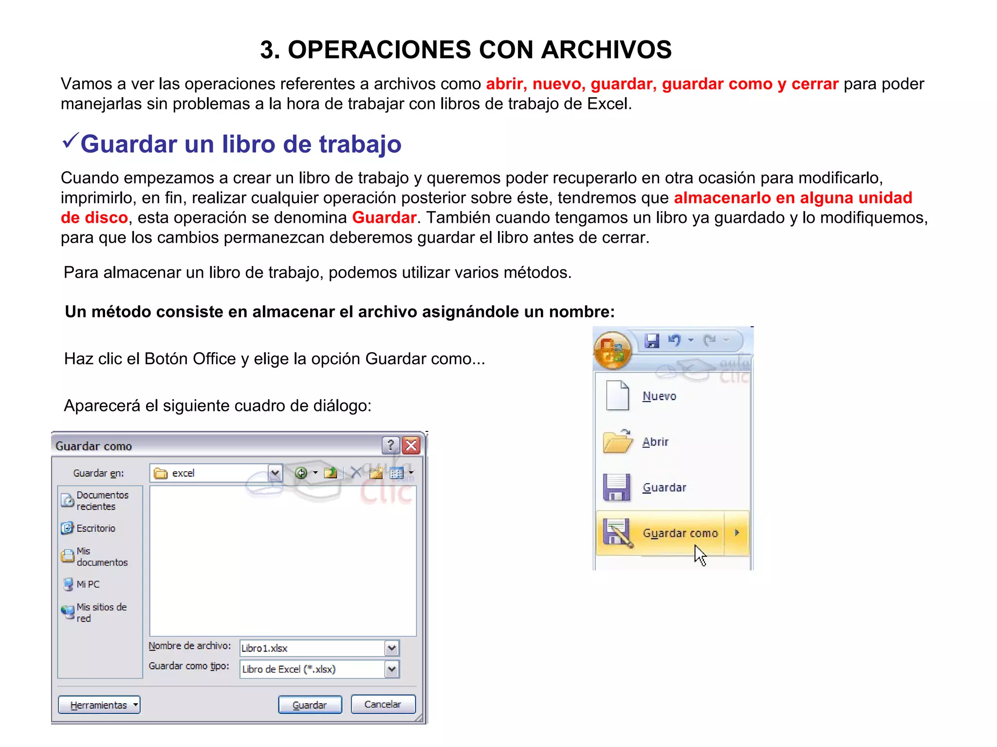 3. OPERACIONES CON ARCHIVOS   Vamos a ver las operaciones referentes a archivos como  abrir, nuevo, guardar, guardar como y cerrar  para poder manejarlas sin problemas a la hora de trabajar con libros de trabajo de Excel.  Guardar un libro de trabajo   Cuando empezamos a crear un libro de trabajo y queremos poder recuperarlo en otra ocasión para modificarlo, imprimirlo, en fin, realizar cualquier operación posterior sobre éste, tendremos que  almacenarlo en alguna unidad de disco , esta operación se denomina  Guardar . También cuando tengamos un libro ya guardado y lo modifiquemos, para que los cambios permanezcan deberemos guardar el libro antes de cerrar.  Para almacenar un libro de trabajo, podemos utilizar varios métodos.   Un método consiste en almacenar el archivo asignándole un nombre:   Haz clic el Botón Office y elige la opción Guardar como...   Aparecerá el siguiente cuadro de diálogo:   