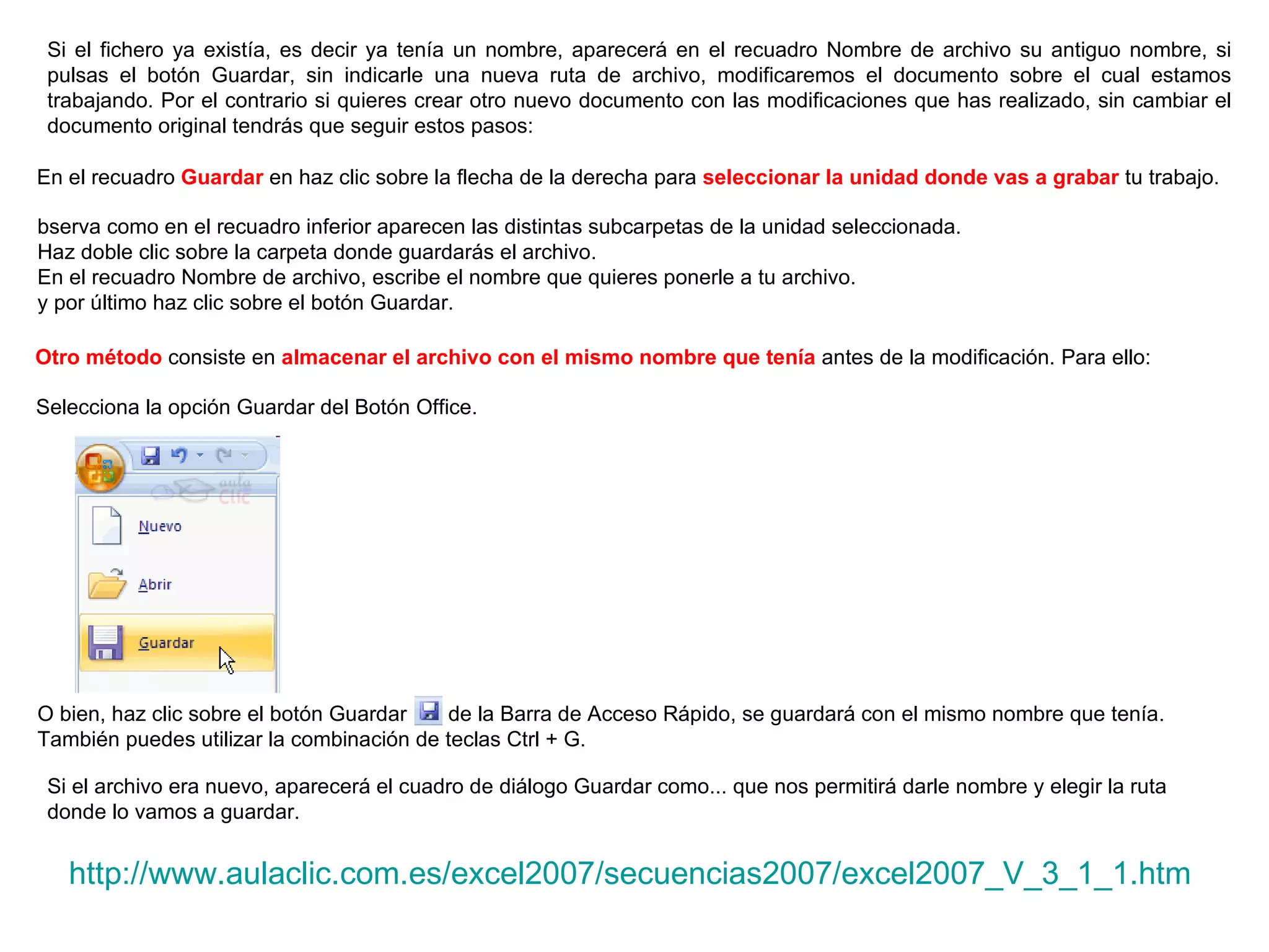 Si el fichero ya existía, es decir ya tenía un nombre, aparecerá en el recuadro Nombre de archivo su antiguo nombre, si pulsas el botón Guardar, sin indicarle una nueva ruta de archivo, modificaremos el documento sobre el cual estamos trabajando. Por el contrario si quieres crear otro nuevo documento con las modificaciones que has realizado, sin cambiar el documento original tendrás que seguir estos pasos:  En el recuadro  Guardar  en haz clic sobre la flecha de la derecha para  seleccionar la unidad donde vas a grabar  tu trabajo.   bserva como en el recuadro inferior aparecen las distintas subcarpetas de la unidad seleccionada.  Haz doble clic sobre la carpeta donde guardarás el archivo.  En el recuadro Nombre de archivo, escribe el nombre que quieres ponerle a tu archivo.  y por último haz clic sobre el botón Guardar.  Otro método  consiste en  almacenar el archivo con el mismo nombre que tenía  antes de la modificación. Para ello:   Selecciona la opción Guardar del Botón Office.   O bien, haz clic sobre el botón Guardar      de la Barra de Acceso Rápido, se guardará con el mismo nombre que tenía. También puedes utilizar la combinación de teclas Ctrl + G.  Si el archivo era nuevo, aparecerá el cuadro de diálogo Guardar como... que nos permitirá darle nombre y elegir la ruta donde lo vamos a guardar.  http://www.aulaclic.com.es/excel2007/secuencias2007/excel2007_V_3_1_1.htm 