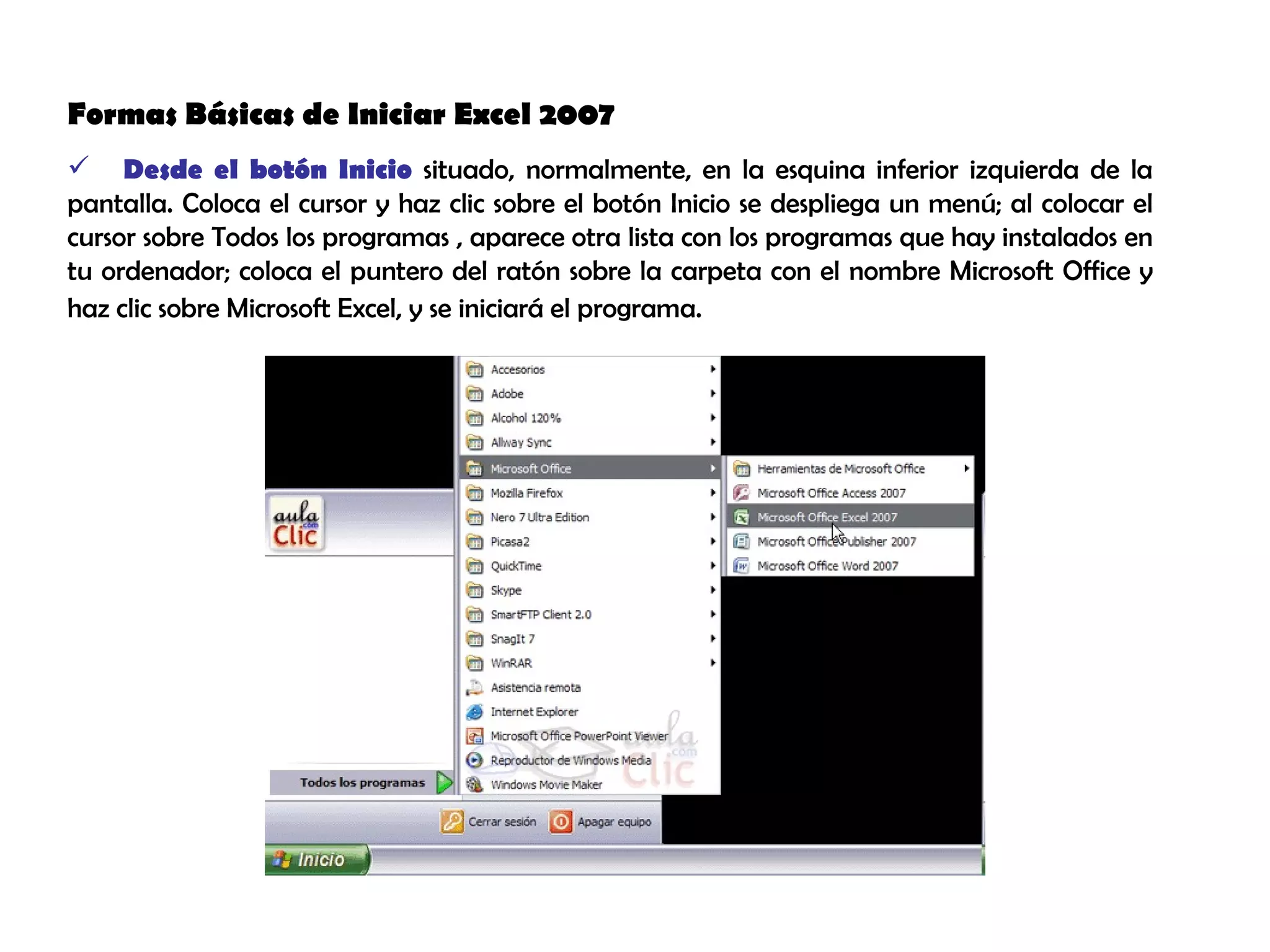 Formas Básicas de Iniciar Excel 2007  Desde el botón Inicio  situado, normalmente, en la esquina inferior izquierda de la pantalla. Coloca el cursor y haz clic sobre el botón Inicio se despliega un menú; al colocar el cursor sobre Todos los programas , aparece otra lista con los programas que hay instalados en tu ordenador; coloca el puntero del ratón sobre la carpeta con el nombre Microsoft Office y haz clic sobre Microsoft Excel, y se iniciará el programa.   