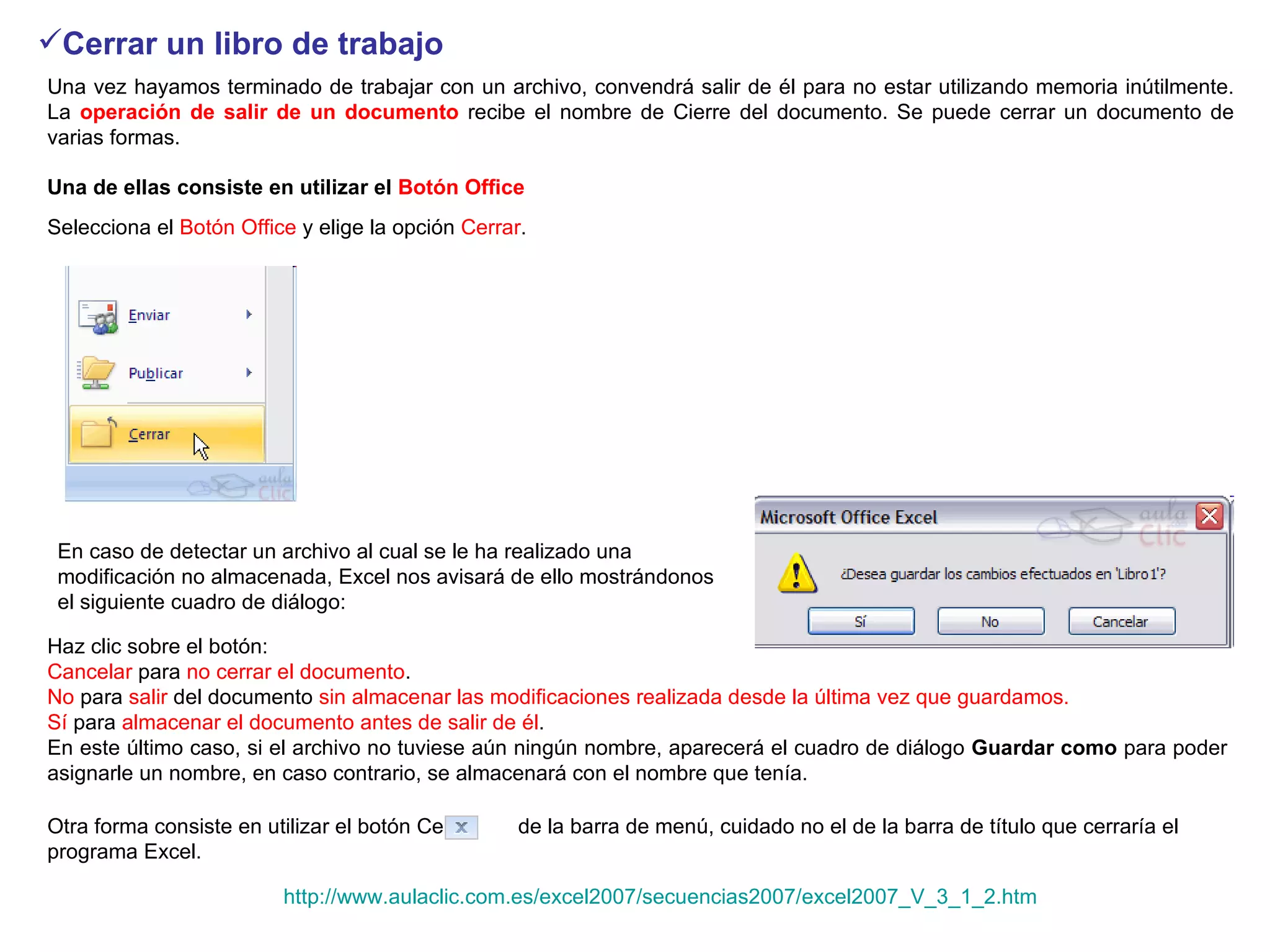 Cerrar un libro de trabajo   Una vez hayamos terminado de trabajar con un archivo, convendrá salir de él para no estar utilizando memoria inútilmente. La  operación de salir de un documento  recibe el nombre de Cierre del documento. Se puede cerrar un documento de varias formas.  Una de ellas consiste en utilizar el  Botón Office   Selecciona el  Botón Office  y elige la opción  Cerrar .   En caso de detectar un archivo al cual se le ha realizado una modificación no almacenada, Excel nos avisará de ello mostrándonos el siguiente cuadro de diálogo:  Haz clic sobre el botón:  Cancelar  para  no cerrar el documento .  No  para  salir  del documento  sin almacenar las modificaciones realizada desde la última vez que guardamos.  Sí  para  almacenar el documento antes de salir de él .  En este último caso, si el archivo no tuviese aún ningún nombre, aparecerá el cuadro de diálogo  Guardar como  para poder asignarle un nombre, en caso contrario, se almacenará con el nombre que tenía.  Otra forma consiste en utilizar el botón Cerrar      de la barra de menú, cuidado no el de la barra de título que cerraría el programa Excel.  http://www.aulaclic.com.es/excel2007/secuencias2007/excel2007_V_3_1_2.htm 