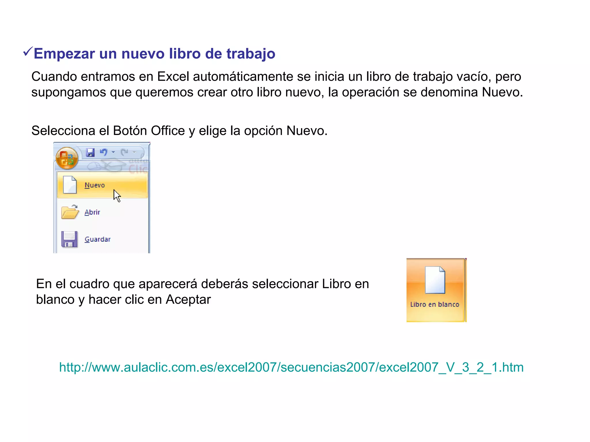Empezar un nuevo libro de trabajo   Cuando entramos en Excel automáticamente se inicia un libro de trabajo vacío, pero supongamos que queremos crear otro libro nuevo, la operación se denomina Nuevo.  Selecciona el Botón Office y elige la opción Nuevo.  En el cuadro que aparecerá deberás seleccionar Libro en blanco y hacer clic en Aceptar  http://www.aulaclic.com.es/excel2007/secuencias2007/excel2007_V_3_2_1.htm 