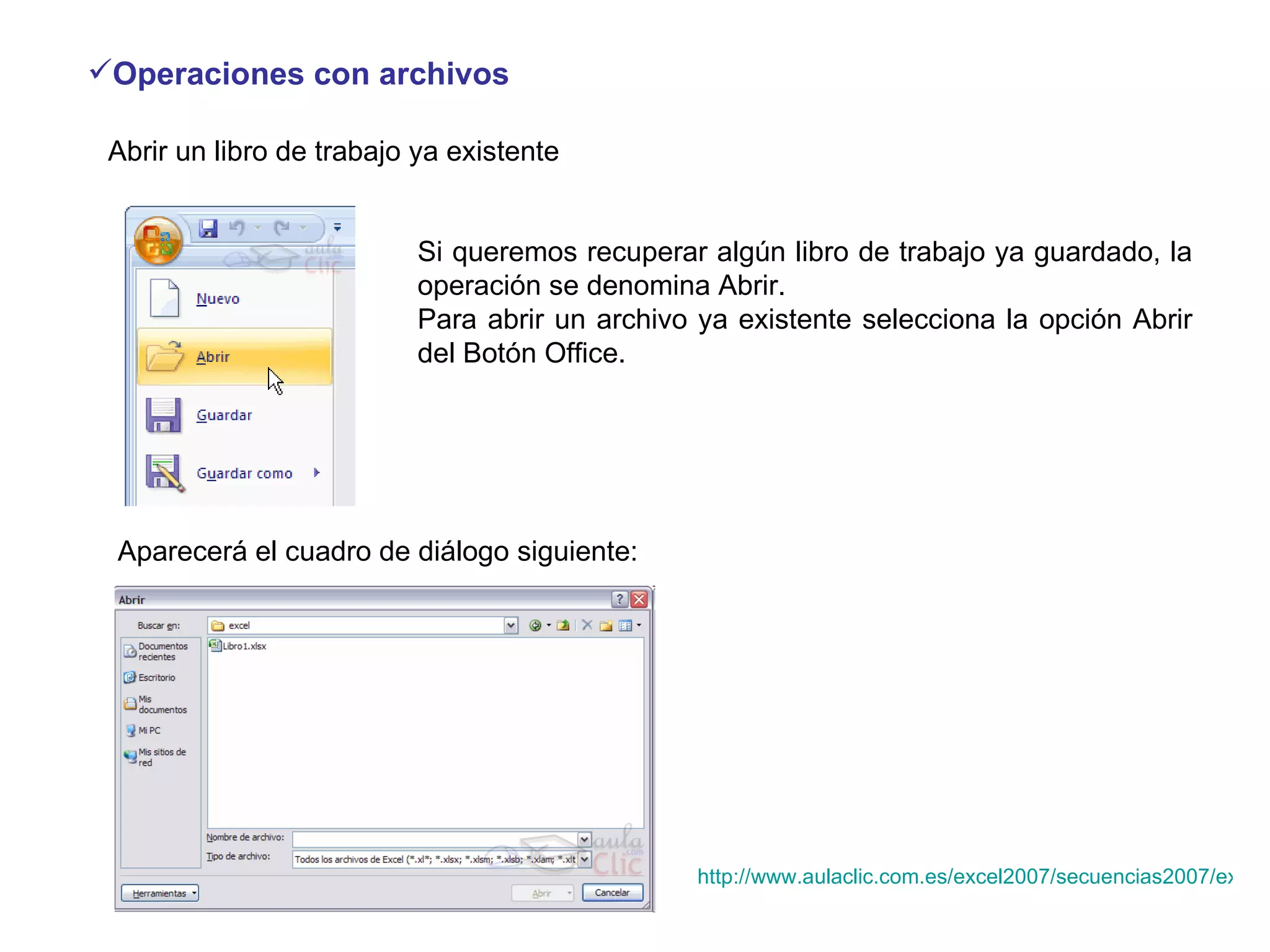 Operaciones con archivos   Abrir un libro de trabajo ya existente  Si queremos recuperar algún libro de trabajo ya guardado, la operación se denomina Abrir.  Para abrir un archivo ya existente selecciona la opción Abrir del Botón Office.                              Aparecerá el cuadro de diálogo siguiente:  http://www.aulaclic.com.es/excel2007/secuencias2007/excel2007_V_3_3_1.htm 