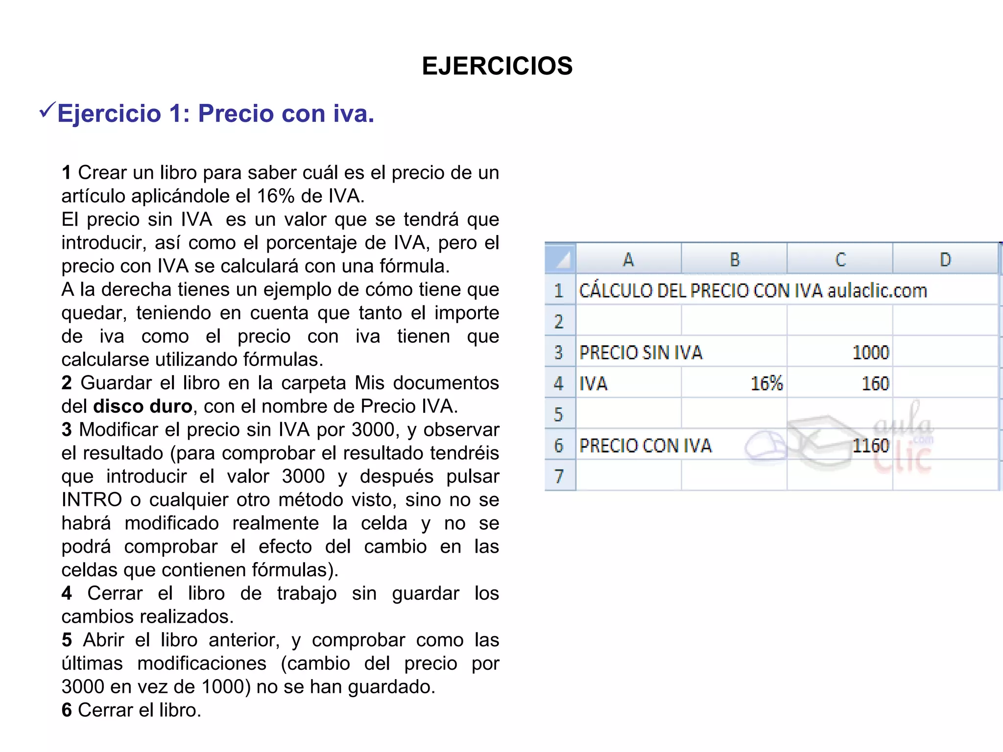 EJERCICIOS 1  Crear un libro para saber cuál es el precio de un artículo aplicándole el 16% de IVA.  El precio sin IVA  es un valor que se tendrá que introducir, así como el porcentaje de IVA, pero el precio con IVA se calculará con una fórmula.    A la derecha tienes un ejemplo de cómo tiene que quedar, teniendo en cuenta que tanto el importe de iva como el precio con iva tienen que calcularse utilizando fórmulas. 2  Guardar el libro en la carpeta Mis documentos del  disco duro , con el nombre de Precio IVA.  3  Modificar el precio sin IVA por 3000, y observar el resultado (para comprobar el resultado tendréis que introducir el valor 3000 y después pulsar INTRO o cualquier otro método visto, sino no se habrá modificado realmente la celda y no se podrá comprobar el efecto del cambio en las celdas que contienen fórmulas). 4  Cerrar el libro de trabajo sin guardar los cambios realizados. 5  Abrir el libro anterior, y comprobar como las últimas modificaciones (cambio del precio por 3000 en vez de 1000) no se han guardado.  6  Cerrar el libro.  Ejercicio 1: Precio con iva.   
