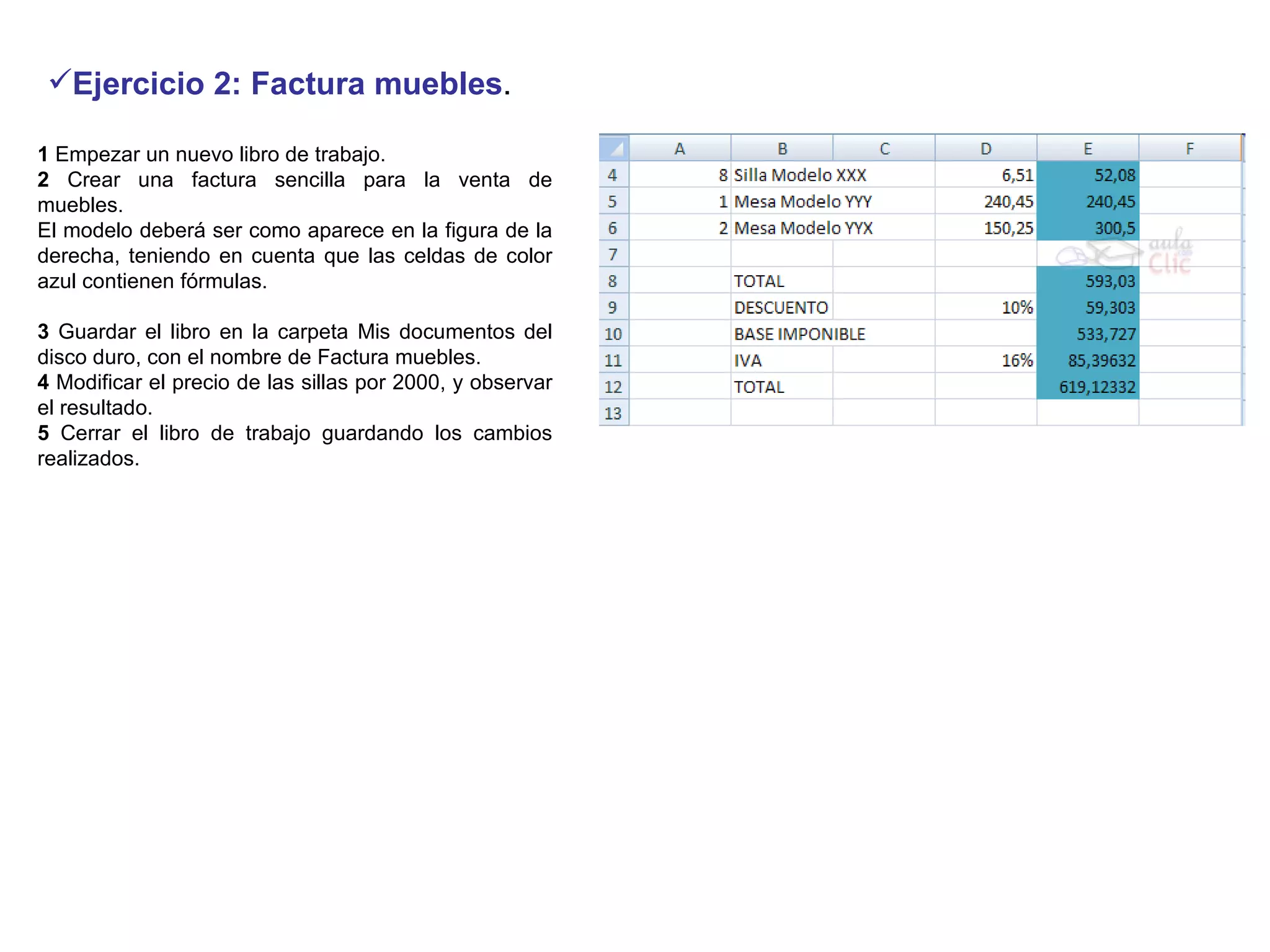 Ejercicio 2: Factura muebles .  1  Empezar un nuevo libro de trabajo.  2  Crear una factura sencilla para la venta de muebles.   El modelo deberá ser como aparece en la figura de la derecha, teniendo en cuenta que las celdas de color azul contienen fórmulas.    3  Guardar el libro en la carpeta Mis documentos del disco duro, con el nombre de Factura muebles.  4  Modificar el precio de las sillas por 2000, y observar el resultado.  5  Cerrar el libro de trabajo guardando los cambios realizados.  