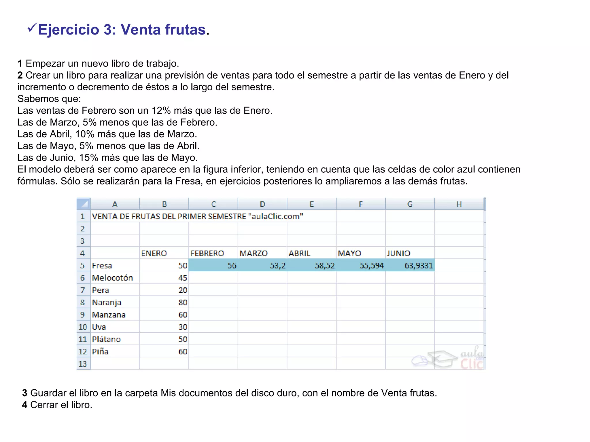 1  Empezar un nuevo libro de trabajo.  2  Crear un libro para realizar una previsión de ventas para todo el semestre a partir de las ventas de Enero y del incremento o decremento de éstos a lo largo del semestre.   Sabemos que:  Las ventas de Febrero son un 12% más que las de Enero.  Las de Marzo, 5% menos que las de Febrero.  Las de Abril, 10% más que las de Marzo.  Las de Mayo, 5% menos que las de Abril.  Las de Junio, 15% más que las de Mayo.  El modelo deberá ser como aparece en la figura inferior, teniendo en cuenta que las celdas de color azul contienen fórmulas. Sólo se realizarán para la Fresa, en ejercicios posteriores lo ampliaremos a las demás frutas.  Ejercicio 3: Venta frutas . 3  Guardar el libro en la carpeta Mis documentos del disco duro, con el nombre de Venta frutas.  4  Cerrar el libro.  