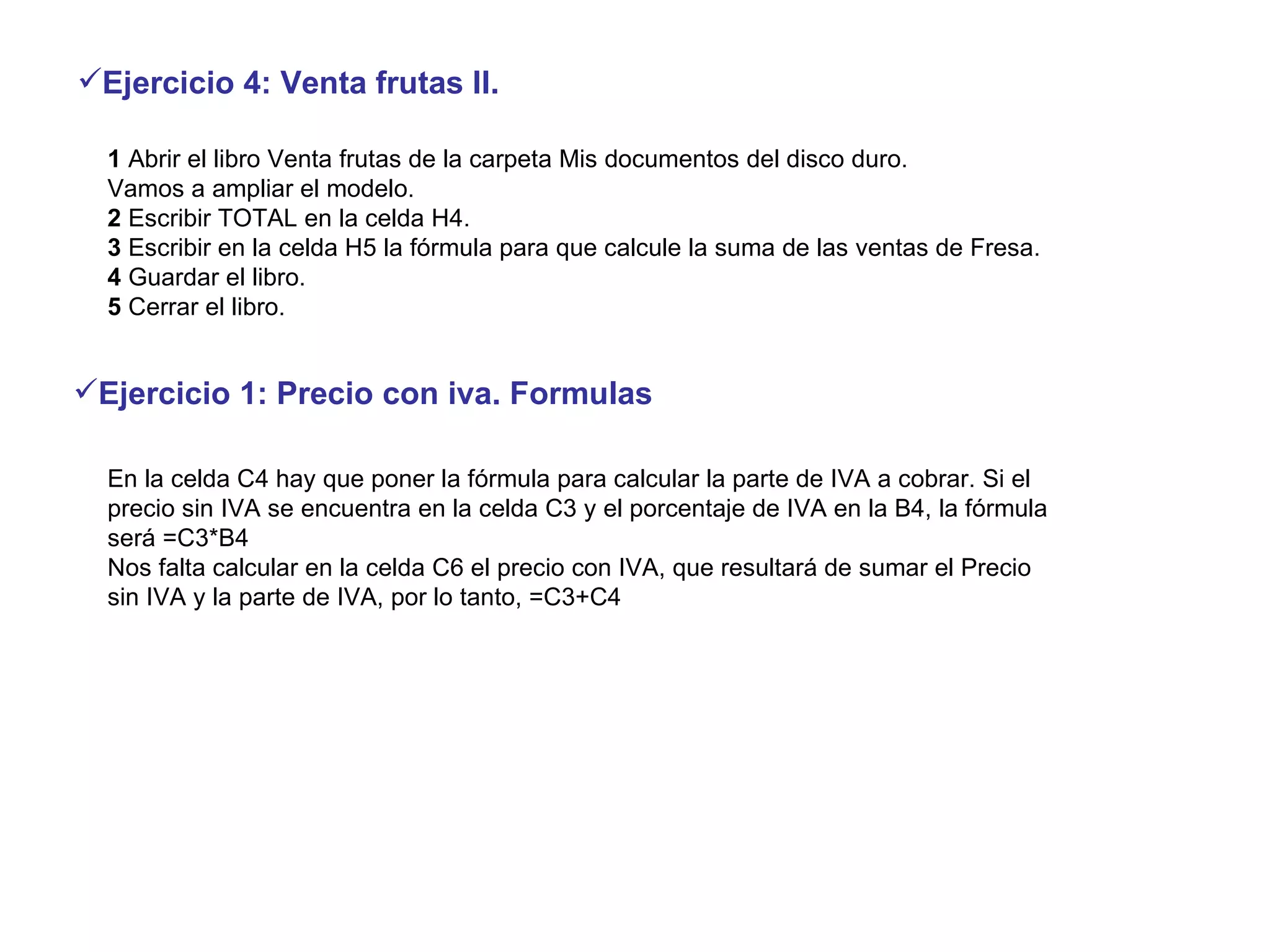 1  Abrir el libro Venta frutas de la carpeta Mis documentos del disco duro.  Vamos a ampliar el modelo.  2  Escribir TOTAL en la celda H4.  3  Escribir en la celda H5 la fórmula para que calcule la suma de las ventas de Fresa.  4  Guardar el libro.  5  Cerrar el libro.  Ejercicio 4: Venta frutas II.   En la celda C4 hay que poner la fórmula para calcular la parte de IVA a cobrar. Si el precio sin IVA se encuentra en la celda C3 y el porcentaje de IVA en la B4, la fórmula será =C3*B4 Nos falta calcular en la celda C6 el precio con IVA, que resultará de sumar el Precio sin IVA y la parte de IVA, por lo tanto, =C3+C4 Ejercicio 1: Precio con iva. Formulas 