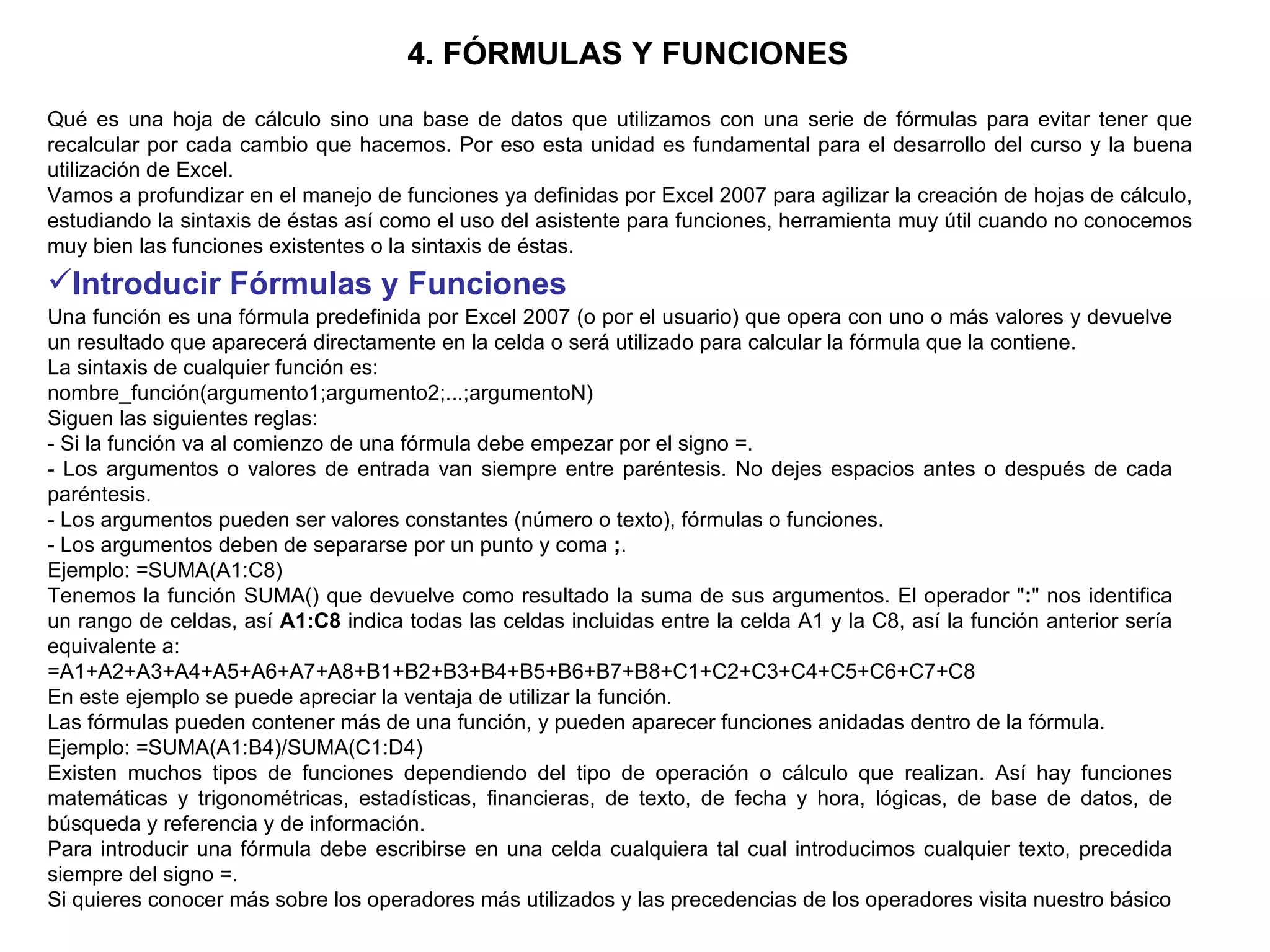 4. FÓRMULAS Y FUNCIONES   Qué es una hoja de cálculo sino una base de datos que utilizamos con una serie de fórmulas para evitar tener que recalcular por cada cambio que hacemos. Por eso esta unidad es fundamental para el desarrollo del curso y la buena utilización de Excel.  Vamos a profundizar en el manejo de funciones ya definidas por Excel 2007 para agilizar la creación de hojas de cálculo, estudiando la sintaxis de éstas así como el uso del asistente para funciones, herramienta muy útil cuando no conocemos muy bien las funciones existentes o la sintaxis de éstas.  Introducir Fórmulas y Funciones   Una función es una fórmula predefinida por Excel 2007 (o por el usuario) que opera con uno o más valores y devuelve un resultado que aparecerá directamente en la celda o será utilizado para calcular la fórmula que la contiene. La sintaxis de cualquier función es:  nombre_función(argumento1;argumento2;...;argumentoN)  Siguen las siguientes reglas:  - Si la función va al comienzo de una fórmula debe empezar por el signo =.  - Los argumentos o valores de entrada van siempre entre paréntesis. No dejes espacios antes o después de cada paréntesis.  - Los argumentos pueden ser valores constantes (número o texto), fórmulas o funciones.  - Los argumentos deben de separarse por un punto y coma  ; .  Ejemplo: =SUMA(A1:C8)  Tenemos la función SUMA() que devuelve como resultado la suma de sus argumentos. El operador " : " nos identifica un rango de celdas, así  A1:C8  indica todas las celdas incluidas entre la celda A1 y la C8, así la función anterior sería equivalente a:  =A1+A2+A3+A4+A5+A6+A7+A8+B1+B2+B3+B4+B5+B6+B7+B8+C1+C2+C3+C4+C5+C6+C7+C8  En este ejemplo se puede apreciar la ventaja de utilizar la función.  Las fórmulas pueden contener más de una función, y pueden aparecer funciones anidadas dentro de la fórmula.  Ejemplo: =SUMA(A1:B4)/SUMA(C1:D4)  Existen muchos tipos de funciones dependiendo del tipo de operación o cálculo que realizan. Así hay funciones matemáticas y trigonométricas, estadísticas, financieras, de texto, de fecha y hora, lógicas, de base de datos, de búsqueda y referencia y de información.  Para introducir una fórmula debe escribirse en una celda cualquiera tal cual introducimos cualquier texto, precedida siempre del signo =.  Si quieres conocer más sobre los operadores más utilizados y las precedencias de los operadores visita nuestro básico 