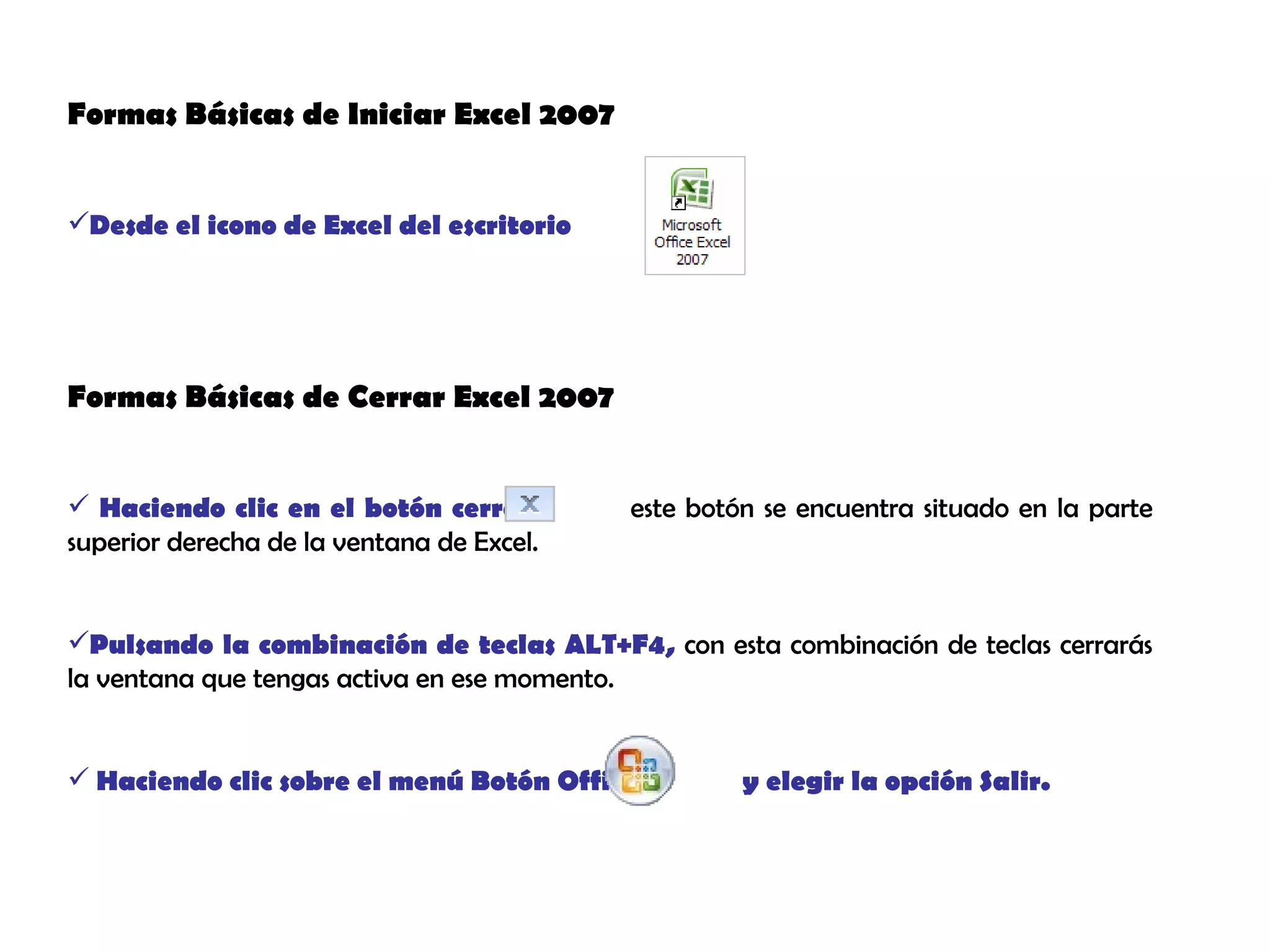 Formas Básicas de Iniciar Excel 2007 Desde el icono de Excel del escritorio Formas Básicas de Cerrar Excel 2007 Haciendo clic en el botón cerrar,  este botón se encuentra situado en la parte superior derecha de la ventana de Excel. Pulsando la combinación de teclas ALT+F4,  con esta combinación de teclas cerrarás la ventana que tengas activa en ese momento. Haciendo clic sobre el menú Botón Office  y elegir la opción Salir.  