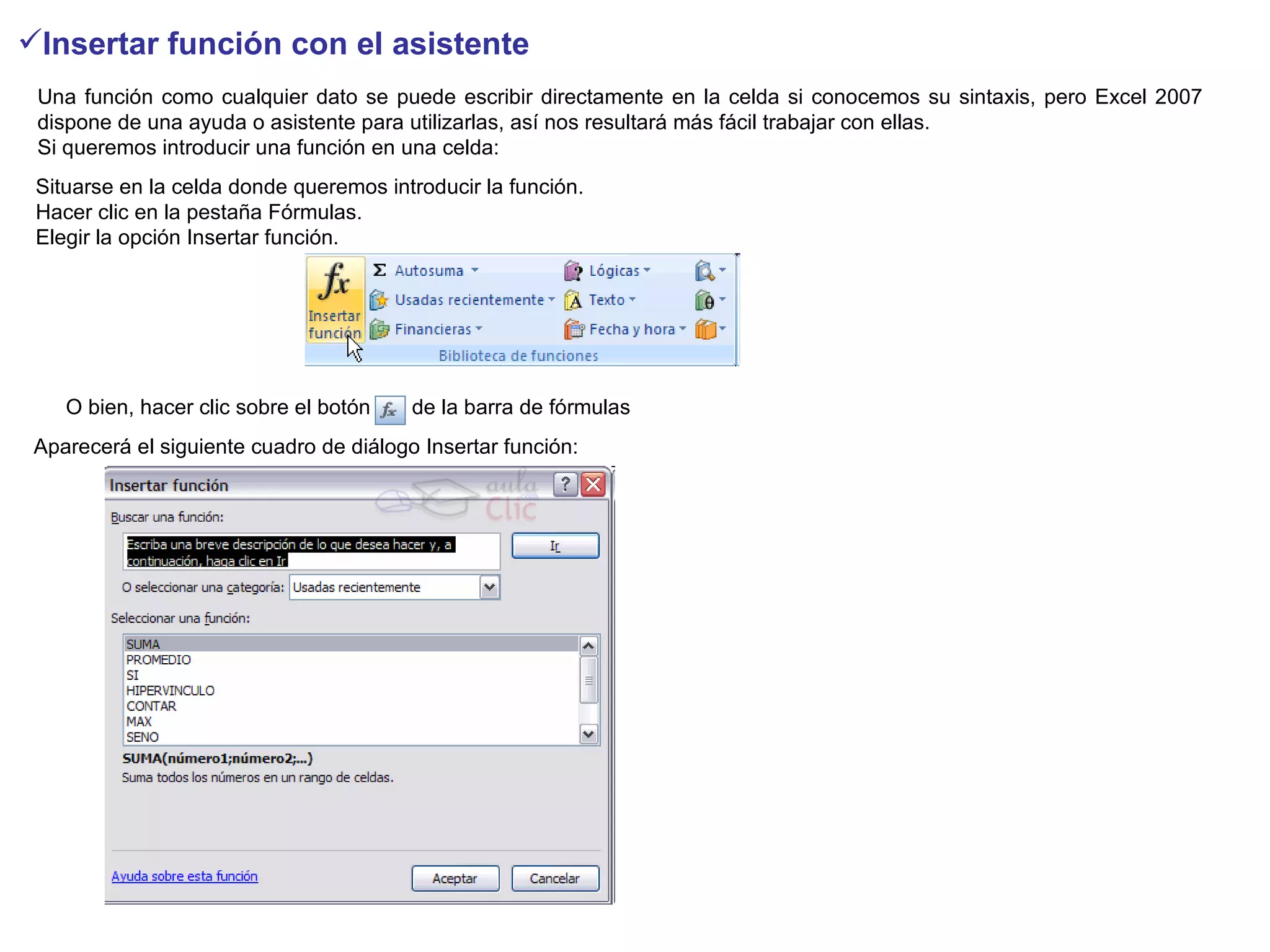 Insertar función con el asistente   Una función como cualquier dato se puede escribir directamente en la celda si conocemos su sintaxis, pero Excel 2007 dispone de una ayuda o asistente para utilizarlas, así nos resultará más fácil trabajar con ellas.  Si queremos introducir una función en una celda:  Situarse en la celda donde queremos introducir la función. Hacer clic en la pestaña Fórmulas. Elegir la opción Insertar función. O bien, hacer clic sobre el botón      de la barra de fórmulas   Aparecerá el siguiente cuadro de diálogo Insertar función:  