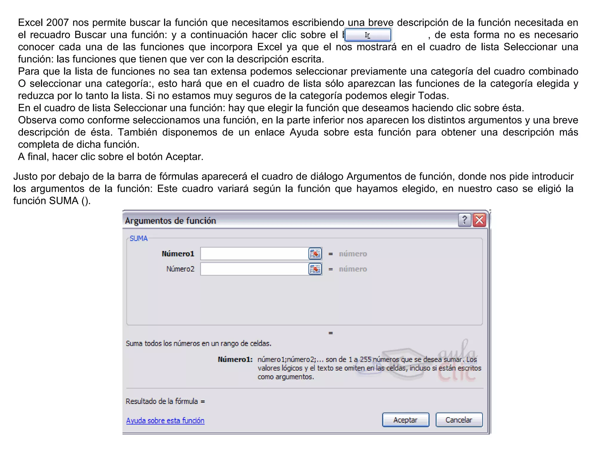 Excel 2007 nos permite buscar la función que necesitamos escribiendo una breve descripción de la función necesitada en el recuadro Buscar una función: y a continuación hacer clic sobre el botón               , de esta forma no es necesario conocer cada una de las funciones que incorpora Excel ya que el nos mostrará en el cuadro de lista Seleccionar una función: las funciones que tienen que ver con la descripción escrita.  Para que la lista de funciones no sea tan extensa podemos seleccionar previamente una categoría del cuadro combinado O seleccionar una categoría:, esto hará que en el cuadro de lista sólo aparezcan las funciones de la categoría elegida y reduzca por lo tanto la lista. Si no estamos muy seguros de la categoría podemos elegir Todas. En el cuadro de lista Seleccionar una función: hay que elegir la función que deseamos haciendo clic sobre ésta.  Observa como conforme seleccionamos una función, en la parte inferior nos aparecen los distintos argumentos y una breve descripción de ésta. También disponemos de un enlace Ayuda sobre esta función para obtener una descripción más completa de dicha función.  A final, hacer clic sobre el botón Aceptar. Justo por debajo de la barra de fórmulas aparecerá el cuadro de diálogo Argumentos de función, donde nos pide introducir los argumentos de la función: Este cuadro variará según la función que hayamos elegido, en nuestro caso se eligió la función SUMA ().  