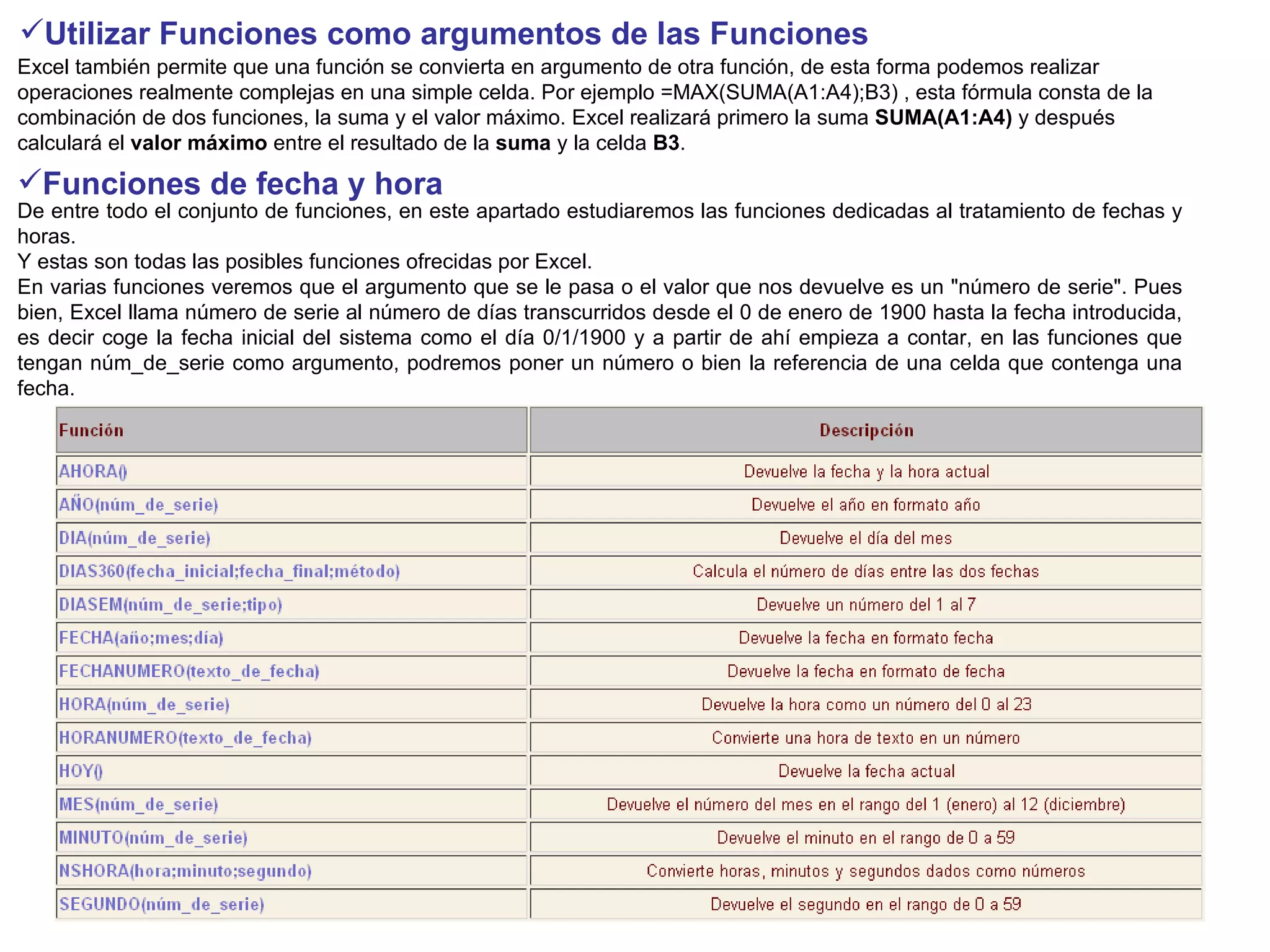 Utilizar Funciones como argumentos de las Funciones   Excel también permite que una función se convierta en argumento de otra función, de esta forma podemos realizar operaciones realmente complejas en una simple celda. Por ejemplo =MAX(SUMA(A1:A4);B3) , esta fórmula consta de la combinación de dos funciones, la suma y el valor máximo. Excel realizará primero la suma  SUMA(A1:A4)  y después calculará el  valor máximo  entre el resultado de la  suma  y la celda  B3 .  Funciones de fecha y hora   De entre todo el conjunto de funciones, en este apartado estudiaremos las funciones dedicadas al tratamiento de fechas y horas. Y estas son todas las posibles funciones ofrecidas por Excel.  En varias funciones veremos que el argumento que se le pasa o el valor que nos devuelve es un "número de serie". Pues bien, Excel llama número de serie al número de días transcurridos desde el 0 de enero de 1900 hasta la fecha introducida, es decir coge la fecha inicial del sistema como el día 0/1/1900 y a partir de ahí empieza a contar, en las funciones que tengan núm_de_serie como argumento, podremos poner un número o bien la referencia de una celda que contenga una fecha.  