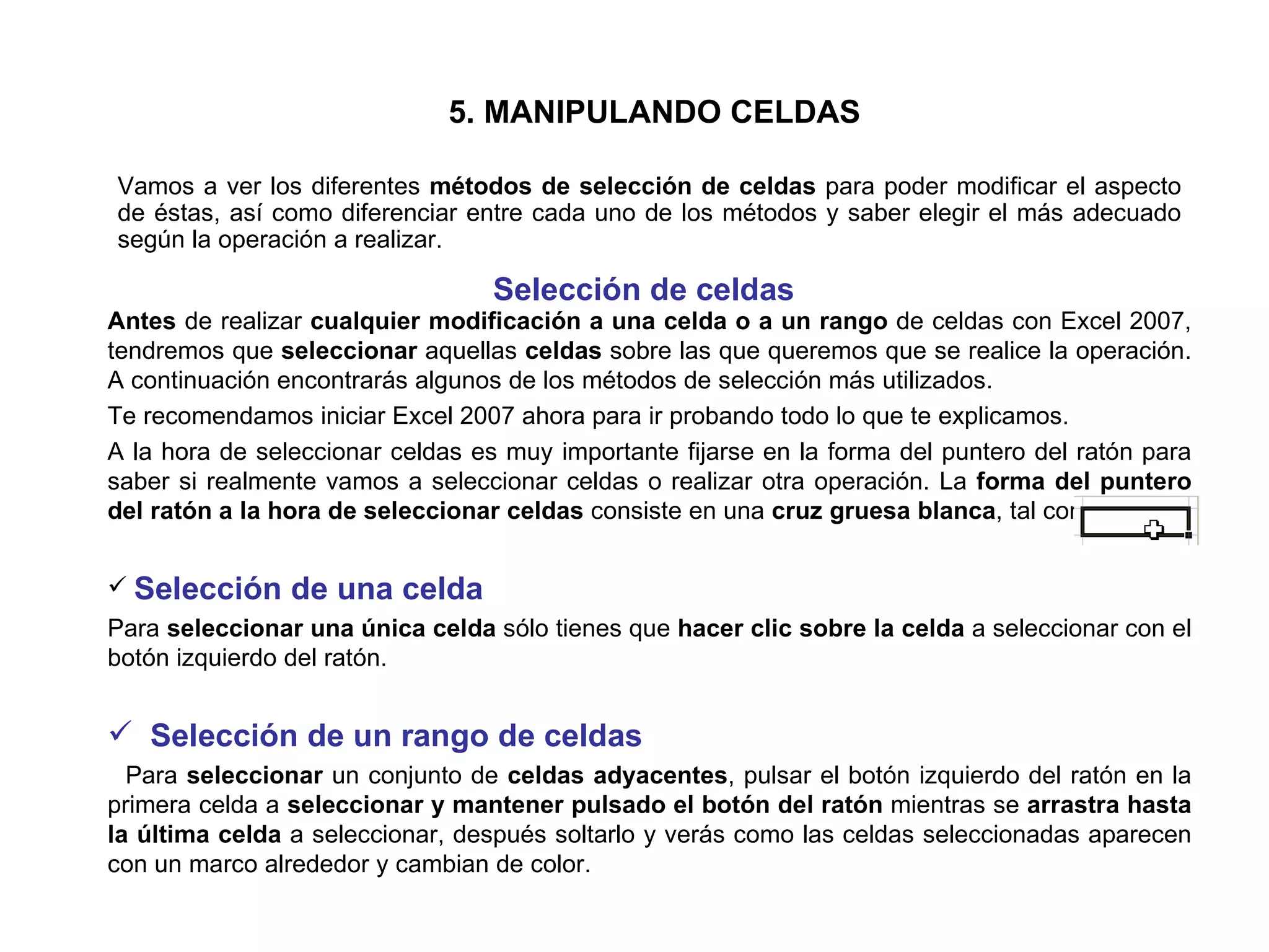 5. MANIPULANDO CELDAS Vamos a ver los diferentes  métodos de selección de celdas  para poder modificar el aspecto de éstas, así como diferenciar entre cada uno de los métodos y saber elegir el más adecuado según la operación a realizar.  Selección de celdas   Antes  de realizar  cualquier modificación a una celda o a un rango  de celdas con Excel 2007, tendremos que  seleccionar  aquellas  celdas  sobre las que queremos que se realice la operación. A continuación encontrarás algunos de los métodos de selección más utilizados.  Te recomendamos iniciar Excel 2007 ahora para ir probando todo lo que te explicamos.  A la hora de seleccionar celdas es muy importante fijarse en la forma del puntero del ratón para saber si realmente vamos a seleccionar celdas o realizar otra operación. La  forma del puntero del ratón a la hora de seleccionar celdas  consiste en una  cruz gruesa blanca , tal como: Selección de una celda Para  seleccionar una única celda  sólo tienes que  hacer clic sobre la celda  a seleccionar con el botón izquierdo del ratón.   Selección de un rango de celdas Para  seleccionar  un conjunto de  celdas adyacentes , pulsar el botón izquierdo del ratón en la primera celda a  seleccionar y mantener pulsado el botón del ratón  mientras se  arrastra hasta la última celda  a seleccionar, después soltarlo y verás como las celdas seleccionadas aparecen con un marco alrededor y cambian de color.  