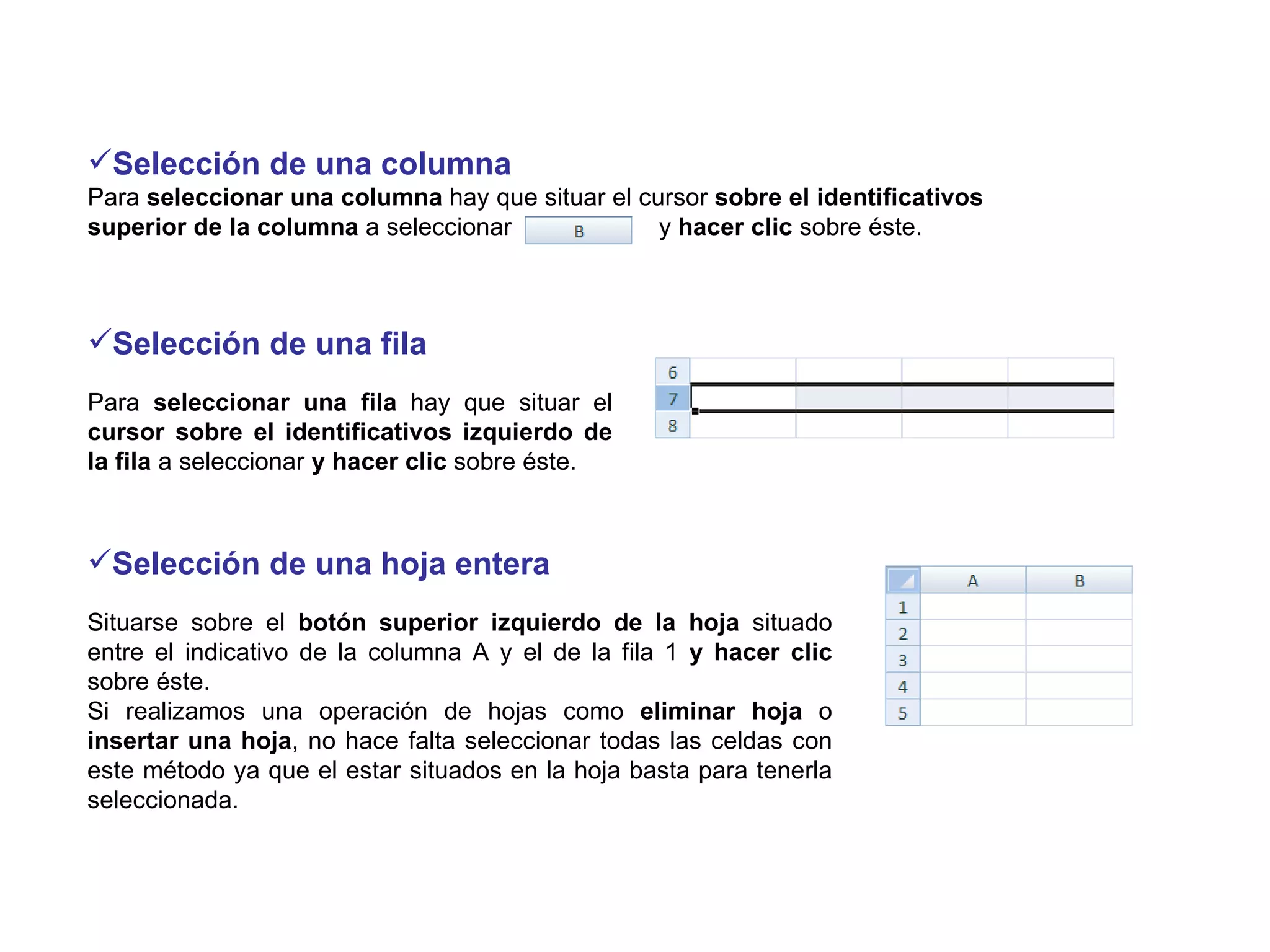 Selección de una columna Para  seleccionar una columna  hay que   situar el cursor  sobre el identificativos superior de la columna  a seleccionar  y  hacer clic  sobre éste. Selección de una fila Para  seleccionar una fila  hay que situar el  cursor sobre el identificativos izquierdo de la fila  a seleccionar  y hacer clic  sobre éste.  Selección de una hoja entera  Situarse sobre el  botón superior izquierdo de la hoja  situado entre el indicativo de la columna A y el de la fila 1  y hacer clic  sobre éste.  Si realizamos una operación de hojas como  eliminar hoja  o  insertar una hoja , no hace falta seleccionar todas las celdas con este método ya que el estar situados en la hoja basta para tenerla seleccionada.  