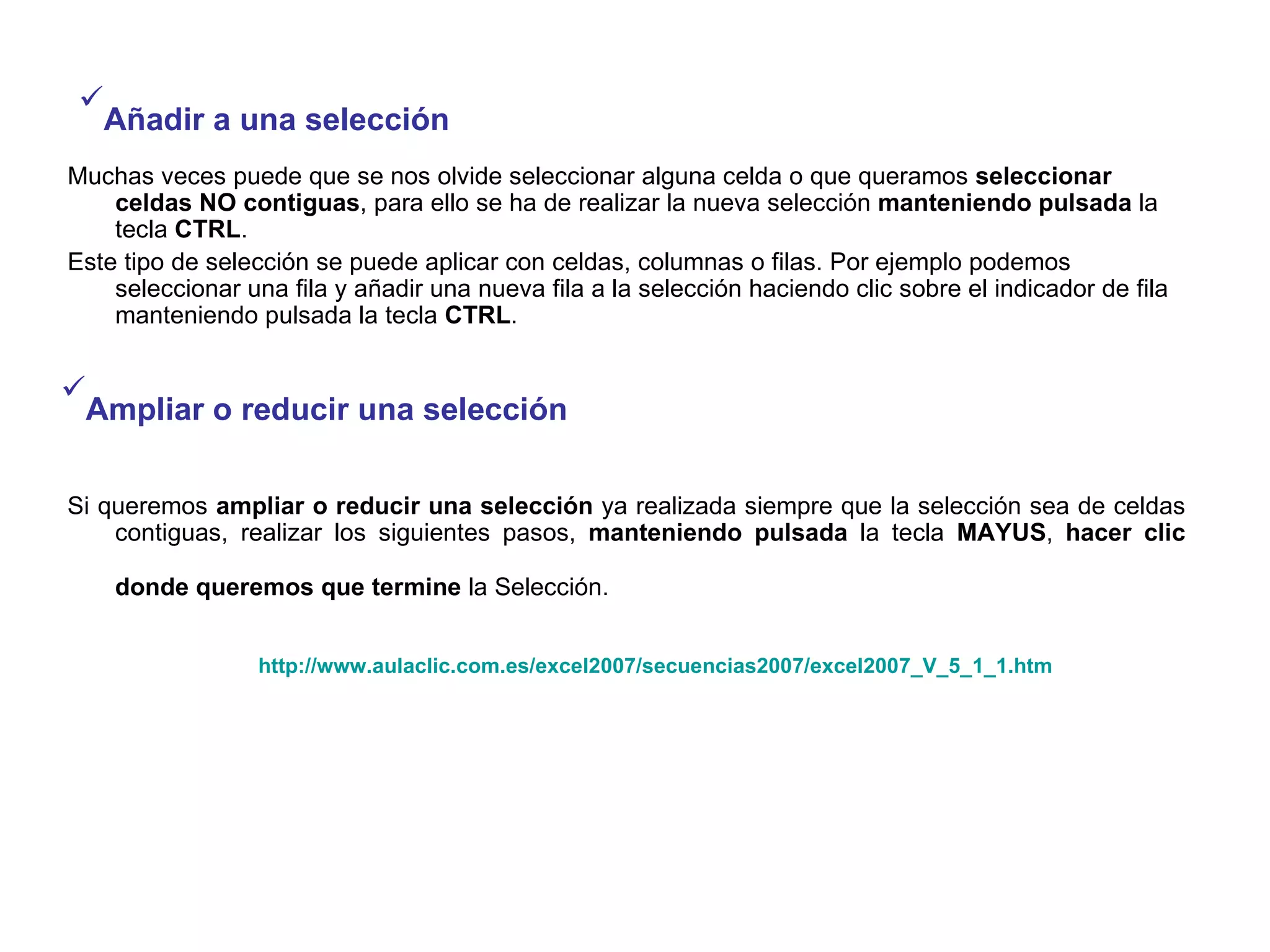 Muchas veces puede que se nos olvide seleccionar alguna celda o que queramos  seleccionar   celdas NO contiguas , para ello se ha de realizar la nueva selección  manteniendo pulsada  la tecla  CTRL .  Este tipo de selección se puede aplicar con celdas, columnas o filas. Por ejemplo podemos seleccionar una fila y añadir una nueva fila a la selección haciendo clic sobre el indicador de fila manteniendo pulsada la tecla  CTRL . Añadir a una selección   Ampliar o reducir una selección   Si queremos  ampliar o reducir una selección  ya realizada siempre que la selección sea de celdas contiguas, realizar los siguientes pasos,  manteniendo pulsada  la tecla  MAYUS ,  hacer clic donde queremos que termine  la Selección.   http://www.aulaclic.com.es/excel2007/secuencias2007/excel2007_V_5_1_1.htm   