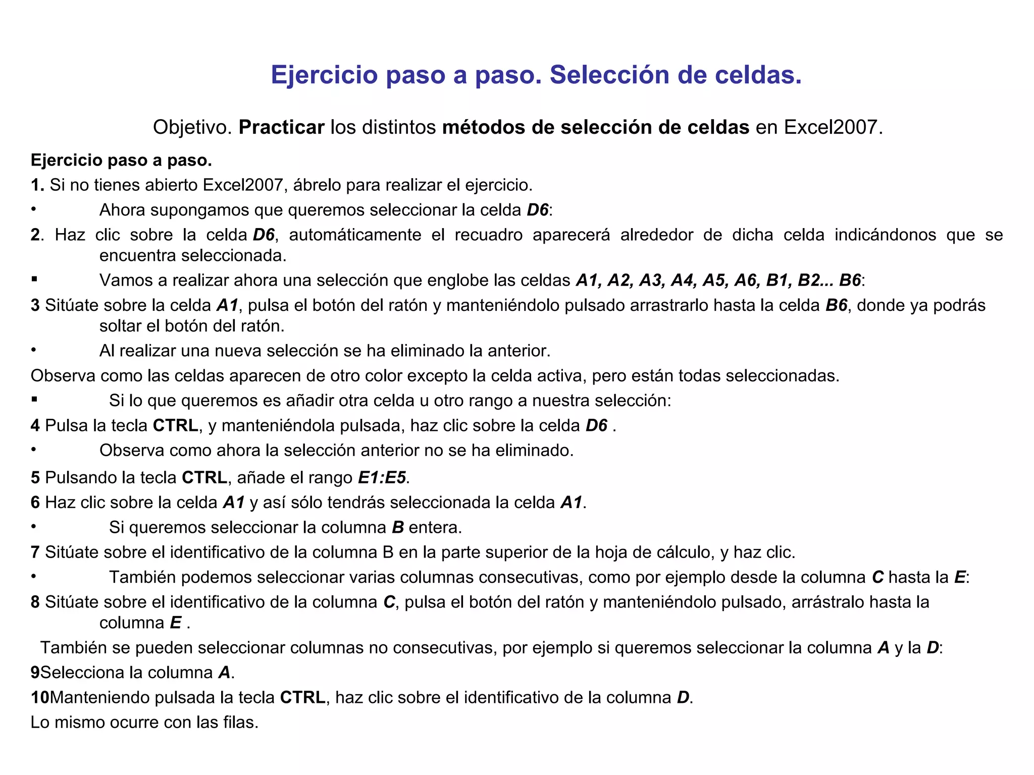 Ejercicio paso a paso. Selección de celdas.   Objetivo.  Practicar  los distintos  métodos de selección de celdas  en Excel2007. Ejercicio paso a paso.  1.  Si no tienes abierto Excel2007, ábrelo para realizar el ejercicio.  Ahora supongamos que queremos seleccionar la celda  D6 : 2 . Haz clic sobre la celda  D6 , automáticamente el recuadro aparecerá alrededor de dicha celda indicándonos que se encuentra seleccionada. Vamos a realizar ahora una selección que englobe las celdas  A1, A2, A3, A4, A5, A6, B1, B2... B6 : 3  Sitúate sobre la celda  A1 , pulsa el botón del ratón y manteniéndolo pulsado arrastrarlo hasta la celda  B6 , donde ya podrás soltar el botón del ratón. Al realizar una nueva selección se ha eliminado la anterior. Observa como las celdas aparecen de otro color excepto la celda activa, pero están todas seleccionadas.   Si lo que queremos es añadir otra celda u otro rango a nuestra selección: 4  Pulsa la tecla  CTRL , y manteniéndola pulsada, haz clic sobre la celda  D6  . Observa como ahora la selección anterior no se ha eliminado. 5  Pulsando la tecla  CTRL , añade el rango  E1:E5 . 6  Haz clic sobre la celda  A1  y así sólo tendrás seleccionada la celda  A1 .   Si queremos seleccionar la columna  B  entera. 7  Sitúate sobre el identificativo de la columna B en la parte superior de la hoja de cálculo, y haz clic.   También podemos seleccionar varias columnas consecutivas, como por ejemplo desde la columna  C  hasta la  E : 8  Sitúate sobre el identificativo de la columna  C , pulsa el botón del ratón y manteniéndolo pulsado, arrástralo hasta la columna  E  .   También se pueden seleccionar columnas no consecutivas, por ejemplo si queremos seleccionar la columna  A  y la  D : 9 Selecciona la columna  A . 10 Manteniendo pulsada la tecla  CTRL , haz clic sobre el identificativo de la columna  D . Lo mismo ocurre con las filas. 