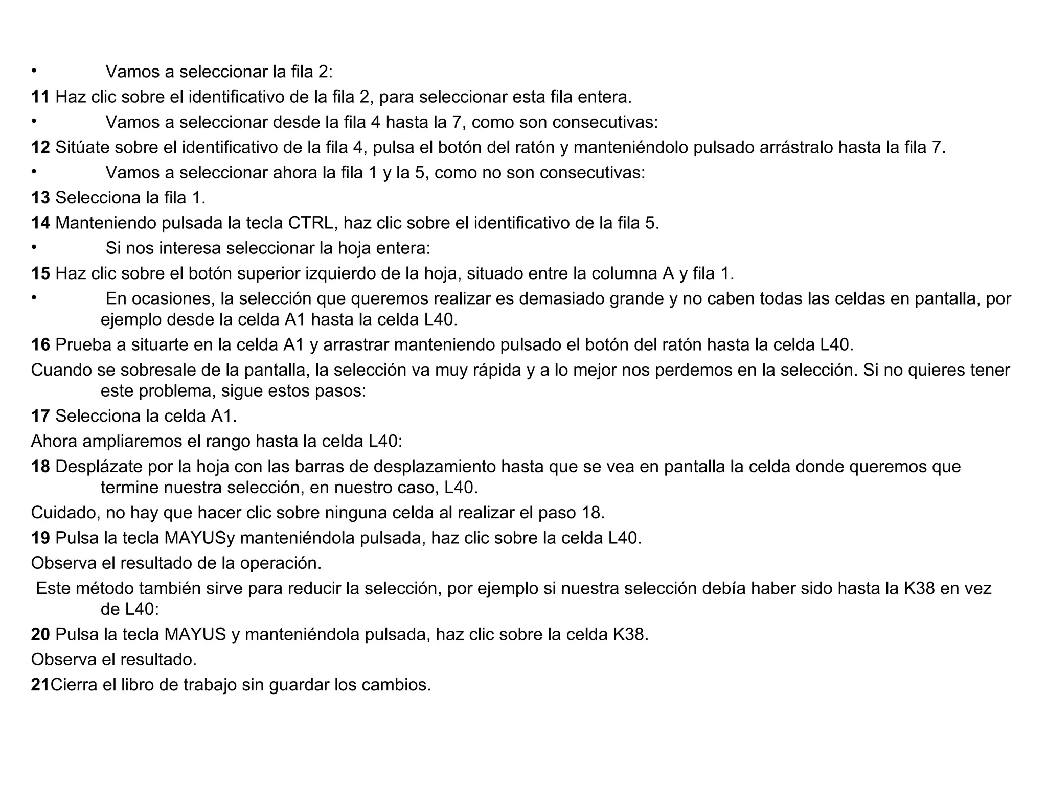 Vamos a seleccionar la fila 2: 11  Haz clic sobre el identificativo de la fila 2, para seleccionar esta fila entera. Vamos a seleccionar desde la fila 4 hasta la 7, como son consecutivas: 12  Sitúate sobre el identificativo de la fila 4, pulsa el botón del ratón y manteniéndolo pulsado arrástralo hasta la fila 7. Vamos a seleccionar ahora la fila 1 y la 5, como no son consecutivas: 13  Selecciona la fila 1. 14  Manteniendo pulsada la tecla CTRL, haz clic sobre el identificativo de la fila 5. Si nos interesa seleccionar la hoja entera: 15  Haz clic sobre el botón superior izquierdo de la hoja, situado entre la columna A y fila 1. En ocasiones, la selección que queremos realizar es demasiado grande y no caben todas las celdas en pantalla, por ejemplo desde la celda A1 hasta la celda L40. 16  Prueba a situarte en la celda A1 y arrastrar manteniendo pulsado el botón del ratón hasta la celda L40. Cuando se sobresale de la pantalla, la selección va muy rápida y a lo mejor nos perdemos en la selección. Si no quieres tener este problema, sigue estos pasos: 17  Selecciona la celda A1. Ahora ampliaremos el rango hasta la celda L40: 18  Desplázate por la hoja con las barras de desplazamiento hasta que se vea en pantalla la celda donde queremos que termine nuestra selección, en nuestro caso, L40. Cuidado, no hay que hacer clic sobre ninguna celda al realizar el paso 18. 19  Pulsa la tecla MAYUSy manteniéndola pulsada, haz clic sobre la celda L40. Observa el resultado de la operación. Este método también sirve para reducir la selección, por ejemplo si nuestra selección debía haber sido hasta la K38 en vez de L40: 20  Pulsa la tecla MAYUS y manteniéndola pulsada, haz clic sobre la celda K38. Observa el resultado. 21 Cierra el libro de trabajo sin guardar los cambios. 