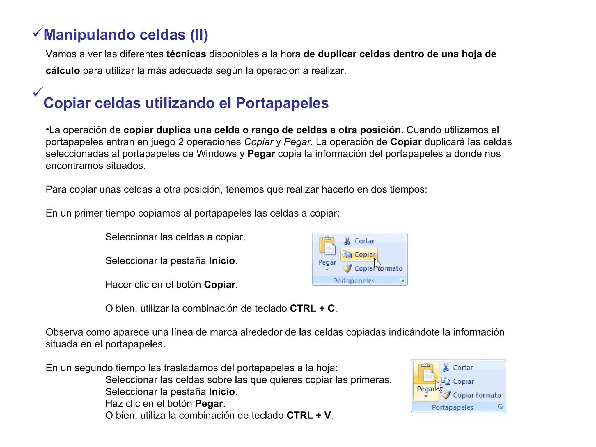 Manipulando celdas (II) Vamos a ver las diferentes  técnicas  disponibles a la hora  de duplicar celdas dentro de una hoja de cálculo  para utilizar la más adecuada según la operación a realizar.   Copiar celdas utilizando el Portapapeles   La operación de  copiar duplica una celda o rango de celdas a otra posición . Cuando utilizamos el portapapeles entran en juego 2 operaciones  Copiar  y  Pegar . La operación de  Copiar  duplicará las celdas seleccionadas al portapapeles de Windows y  Pegar  copia la información del portapapeles a donde nos encontramos situados. Para copiar unas celdas a otra posición, tenemos que realizar hacerlo en dos tiempos: En un primer tiempo copiamos al portapapeles las celdas a copiar: Seleccionar las celdas a copiar. Seleccionar la pestaña  Inicio . Hacer clic en el botón  Copiar . O bien, utilizar la combinación de teclado  CTRL + C . Observa como aparece una línea de marca alrededor de las celdas copiadas indicándote la información situada en el portapapeles. En un segundo tiempo las trasladamos del portapapeles a la hoja: Seleccionar las celdas sobre las que quieres copiar las primeras. Seleccionar la pestaña  Inicio . Haz clic en el botón  Pegar . O bien, utiliza la combinación de teclado  CTRL + V . 