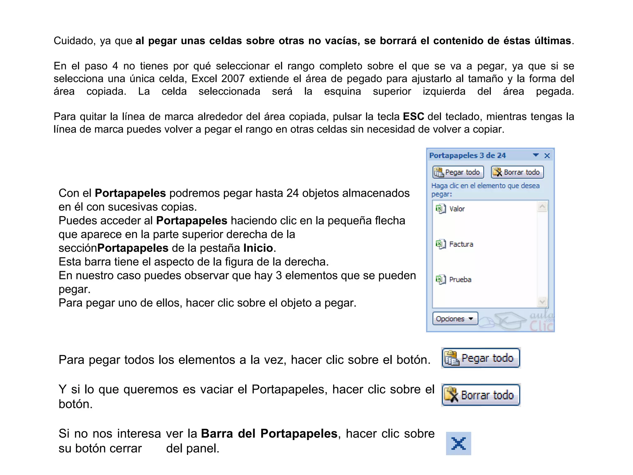 Cuidado, ya que  al pegar unas celdas sobre otras no vacías, se borrará el contenido de éstas últimas . En el paso 4 no tienes por qué seleccionar el rango completo sobre el que se va a pegar, ya que si se selecciona una única celda, Excel 2007 extiende el área de pegado para ajustarlo al tamaño y la forma del área copiada. La celda seleccionada será la esquina superior izquierda del área pegada. Para quitar la línea de marca alrededor del área copiada, pulsar la tecla  ESC  del teclado, mientras tengas la línea de marca puedes volver a pegar el rango en otras celdas sin necesidad de volver a copiar. Con el  Portapapeles  podremos pegar hasta 24 objetos almacenados en él con sucesivas copias. Puedes acceder al  Portapapeles  haciendo clic en la pequeña flecha que aparece en la parte superior derecha de la sección Portapapeles  de la pestaña  Inicio . Esta barra tiene el aspecto de la figura de la derecha. En nuestro caso puedes observar que hay 3 elementos que se pueden pegar. Para pegar uno de ellos, hacer clic sobre el objeto a pegar. Para pegar todos los elementos a la vez, hacer clic sobre el botón.  Y si lo que queremos es vaciar el Portapapeles, hacer clic sobre el botón. Si no nos interesa ver la  Barra del Portapapeles , hacer clic sobre su botón cerrar     del panel. 