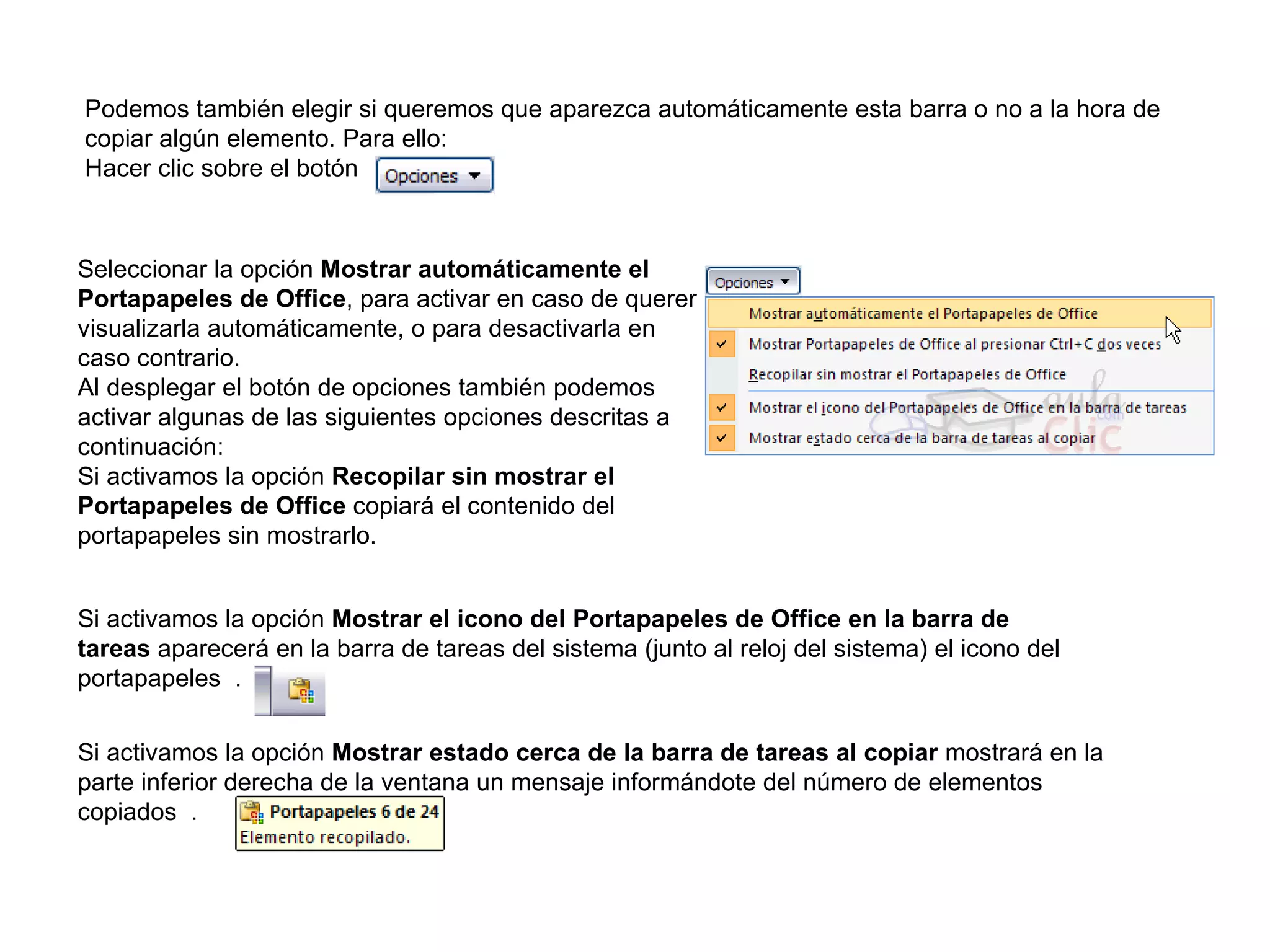 Podemos también elegir si queremos que aparezca automáticamente esta barra o no a la hora de copiar algún elemento. Para ello: Hacer clic sobre el botón   Seleccionar la opción  Mostrar automáticamente el Portapapeles de Office , para activar en caso de querer visualizarla automáticamente, o para desactivarla en caso contrario. Al desplegar el botón de opciones también podemos activar algunas de las siguientes opciones descritas a continuación: Si activamos la opción  Recopilar sin mostrar el Portapapeles de Office  copiará el contenido del portapapeles sin mostrarlo. Si activamos la opción  Mostrar el icono del Portapapeles de Office en la barra de tareas  aparecerá en la barra de tareas del sistema (junto al reloj del sistema) el icono del portapapeles  . Si activamos la opción  Mostrar estado cerca de la barra de tareas al copiar  mostrará en la parte inferior derecha de la ventana un mensaje informándote del número de elementos copiados  . 