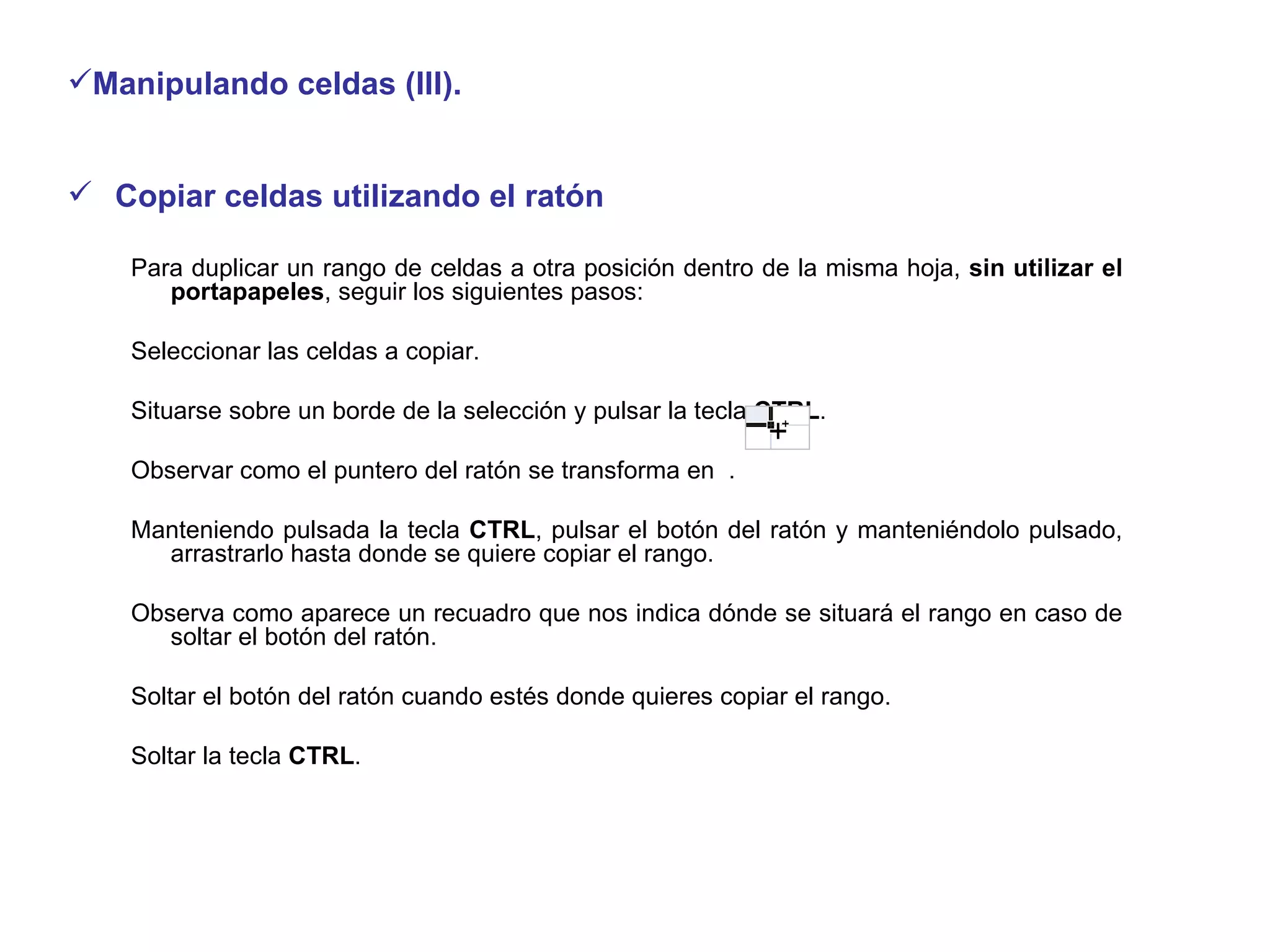 Manipulando celdas (III). Copiar celdas utilizando el ratón  Para duplicar un rango de celdas a otra posición dentro de la misma hoja,  sin utilizar el portapapeles , seguir los siguientes pasos:  Seleccionar las celdas a copiar.  Situarse sobre un borde de la selección y pulsar la tecla  CTRL .  Observar como el puntero del ratón se transforma en  . Manteniendo pulsada la tecla  CTRL , pulsar el botón del ratón y manteniéndolo pulsado, arrastrarlo hasta donde se quiere copiar el rango.  Observa como aparece un recuadro que nos indica dónde se situará el rango en caso de soltar el botón del ratón.  Soltar el botón del ratón cuando estés donde quieres copiar el rango.  Soltar la tecla  CTRL . 