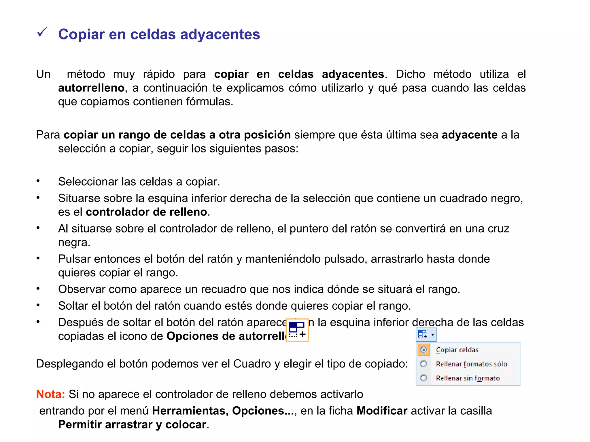 Copiar en celdas adyacentes Un  método muy rápido para  copiar en celdas adyacentes . Dicho método utiliza el  autorrelleno , a continuación te explicamos cómo utilizarlo y qué pasa cuando las celdas que copiamos contienen fórmulas.  Para  copiar un rango de celdas a otra posición  siempre que ésta última sea  adyacente  a la selección a copiar, seguir los siguientes pasos:  Seleccionar las celdas a copiar.  Situarse sobre la esquina inferior derecha de la selección que contiene un cuadrado negro, es el  controlador de relleno . Al situarse sobre el controlador de relleno, el puntero del ratón se convertirá en una cruz negra. Pulsar entonces el botón del ratón y manteniéndolo pulsado, arrastrarlo hasta donde quieres copiar el rango. Observar como aparece un recuadro que nos indica dónde se situará el rango. Soltar el botón del ratón cuando estés donde quieres copiar el rango. Después de soltar el botón del ratón aparecerá en la esquina inferior derecha de las celdas copiadas el icono de  Opciones de autorrelleno Desplegando el botón podemos ver el Cuadro y elegir el tipo de copiado:  Nota:  Si no aparece el controlador de relleno debemos activarlo entrando por el menú  Herramientas,   Opciones... , en la ficha  Modificar  activar la casilla  Permitir arrastrar y colocar . 